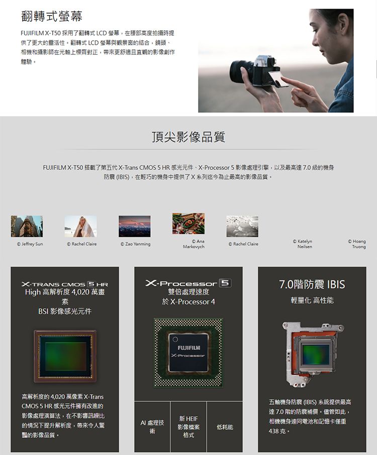 翻轉式螢幕FUJIFILM T50 採用了翻轉式LCD 螢幕,在腰部高度拍攝時提供了更大的活性翻轉式 LCD 螢幕與觀景窗的結合,鏡頭相機和攝影師在上齊正,帶來更舒適且直觀的影像創作體驗頂尖影像品質FUJIFILM XT50 搭載了第五代 X-Trans CMOS5HR 感光元件、X-Processor 5 影像處理引擎,以及最高達7.0級的機身防震 (IBIS),在輕巧的機身中提供了X系列迄今為止最高的影像品質 Jeffrey SunRachel Claire  YanmingMarkovychRachel ClaireKatelynNeilsenHoàngTruongX-TRANS CMOS X-Processor 5High 高解析度 4,020 萬畫雙倍處理速度素BSI 影像感光元件於X-Processor 4高解析度的4,020 萬像素 X-TransCMOS 5 HR 感光元件擁有改進的影像處理演算法,在不影響訊噪比的情況下提升解析度,帶來令人驚豔的影像品質。FUJIFILMX-Processor 處理技新 HEIF影像檔案格式低耗能7.0階防震 IBIS輕量化 高性能五輪機身防震 (IBIS) 系統提供最高達7.0階的防震補償。儘管如此,相機機身連同電池和記憶卡僅重438克。