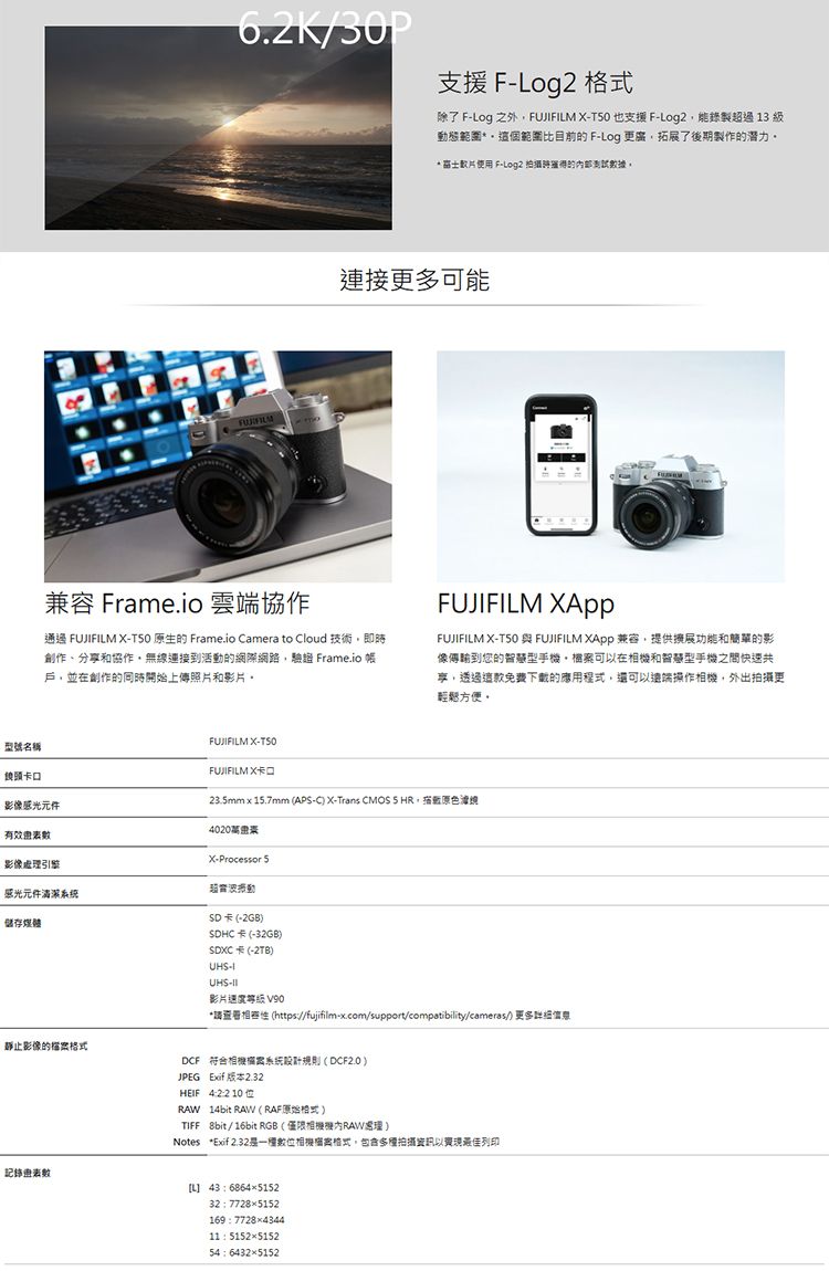 型號名稱6.K/30P支援  除了 Fog 之外FUJFILM XT50 也支援 FLog2錄製過 13 級動態範圍這個範圍比目前 F-Log 更廣拓展了後期製作的潛力* 使用 F-Log2 的測試據。連接更多可能兼容 Frame.io 雲端協作通過 FUJIFILM X-T50 原生的 Frame.io Camera to Cloud 技術即時創作分享和協作無線連接到活動的網際網路,驗證 Frame.io 帳戶,並在創作的同時開始上傳照片和影片。FUJIFILM FUJIFILM X-T50 與FUJIFILM  兼容,提供和簡單的影像傳輸到您的智慧型手,可在和智慧型手機之間快速共享,透過這款免費下載的應用程式,還可以操作,外出更輕鬆方便。鏡頭影像感光元件有效FUJIFILM X-FUJIFILM X卡口23.5mm15.7mm (AP-C X-Trans CMOS ,020影像處引擎X-Processor S超感光元件系统储存媒體靜止影像的檔SD卡 (-2GB)SDHC卡(-32GB)SDXC卡(-2TB)UHS-IUHS-影片 V90*請 (https//fujifilm-x.com/support/compatibility/cameras/) 更多理DCF相機系統規則(DCF2.0)JPEG Exif版本 2.32數HEIF 422 1014bit RAW (RAF原始格式)TIFF 8bit/16bit RGB(僅限相機機RAW)Notes *Exif 2.32數位相案格式,拍攝以最佳列印L 43 6864515232 77285152169 77284344: 5152515254 64325152