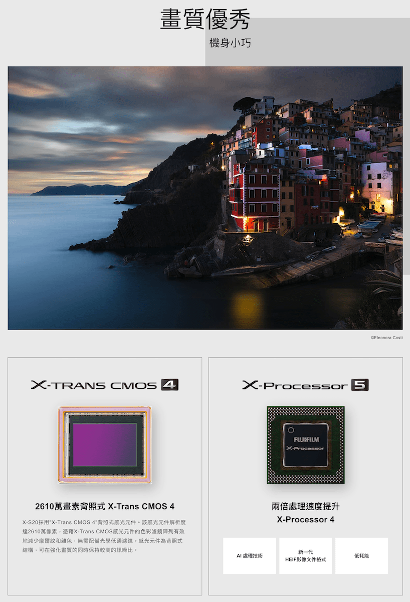畫質優秀機身小巧TRANS CMOS 4Processor 52610萬畫素背照式 -Trans CMOS 4X-S20採用X-Trans CMOS 4背照式元件。該感光元件解析度達2610萬像素,憑藉X-Trans CMOS感光元件的色彩濾鏡陣列有效地減少摩爾紋和雜色,無需配備光學低通濾鏡。感光元件為背照式結構,可在強化畫質的同時保持較高的訊噪比。X-Processor兩倍處理速度提升X-Processor 4新一代處理技術低耗能HEIF影像文件格式Eleonora Costi