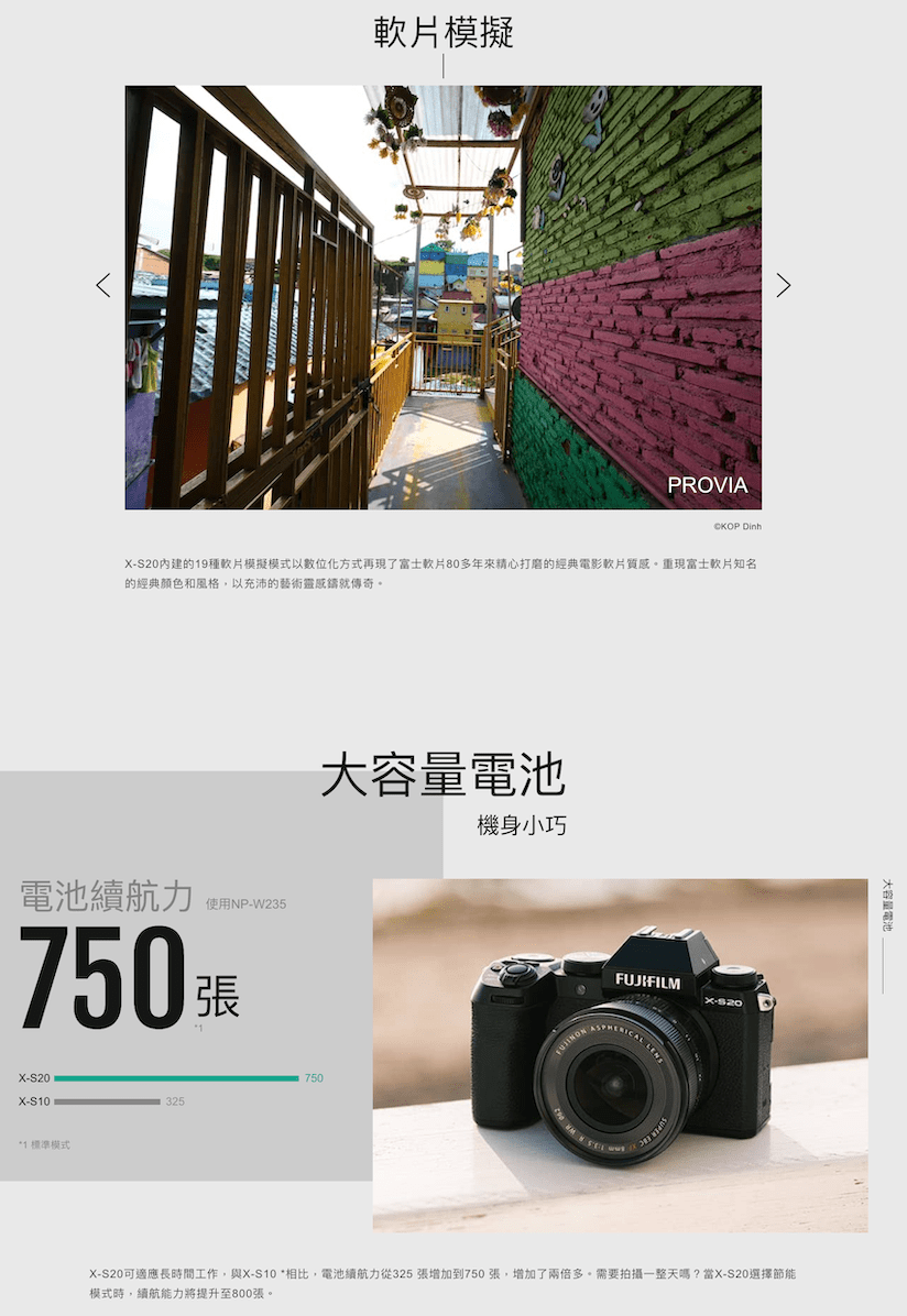 模擬PROVIA S20內建的19種模擬模式以數位化方式再現了富士軟片80多年來精心打磨的經典電影軟片質感。重現富士軟片知名的經典顏色和風格,以充沛的藝術靈感鑄就傳奇。電池續航力使用NP-W235張X-S20X-S10*1 標準模式大容量電池750325機身小巧FUJIFILMX-CAL X-S20可適應長時間工作,與X-S10 *相比,電池續航力從325張增加到750張,增加了兩倍多。需要拍攝一整天嗎?當X-S20選擇節能模式時,續航能力將提升至800張。大容量電池