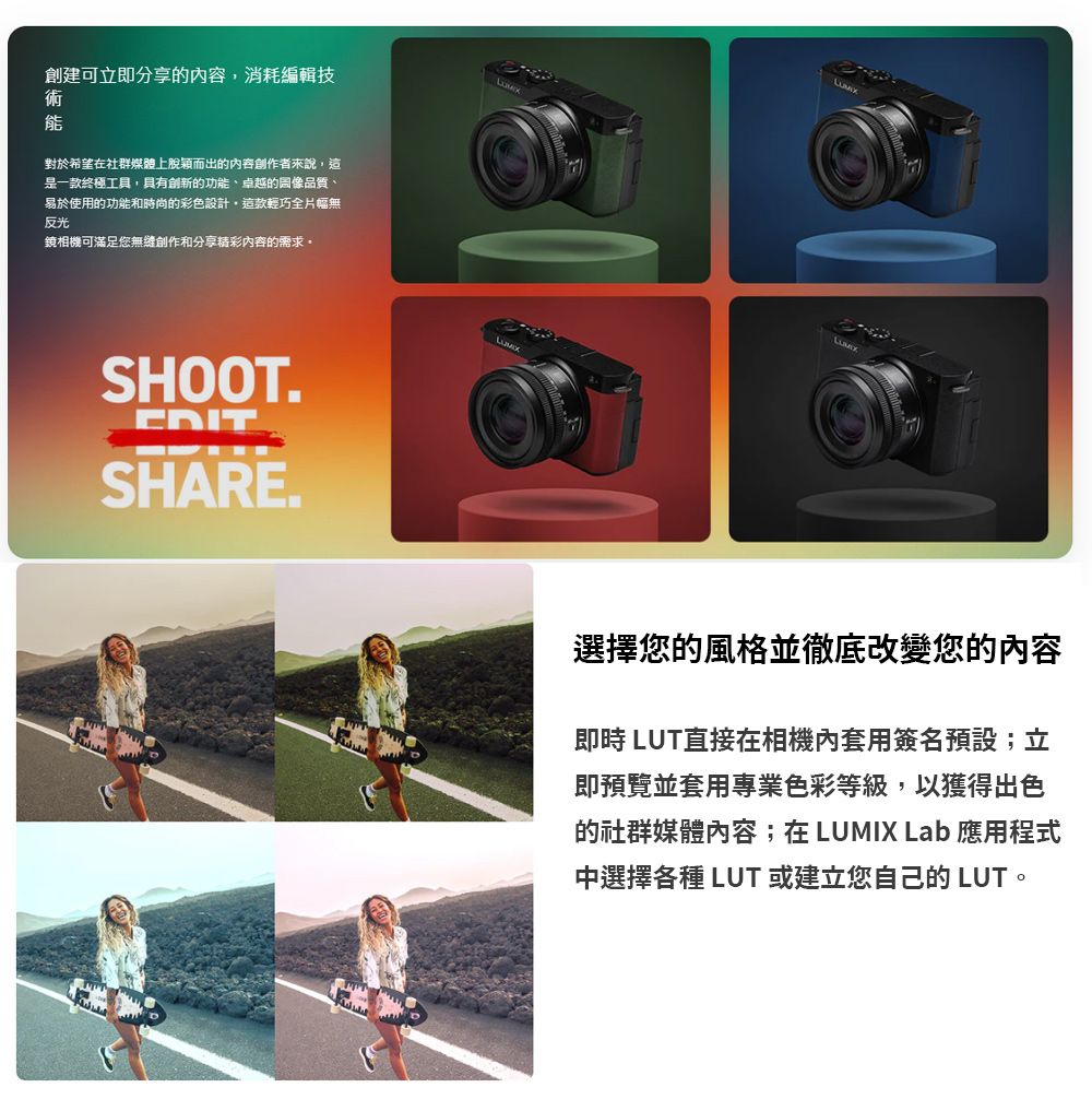 創建可立即分享的內容消耗編輯技術能對於希望在社群媒體上脫穎而出的內容者來說,這是一款終極工具,具有創新的功能、卓越的圖像品質、易於使用的功能和時尚的彩色設計,這款輕巧全片幅無反光鏡相機可滿足您創作和分享精彩內容的需求SHOOT.EDITSHARE.選擇您的風格並徹底改變您的內容即時 直接在相機內套用簽名預設;立即預覽並套用專業色彩等級,以獲得出色的社群媒體內容;在 LUMIX Lab 應用程式中選擇各種 LUT 或建立您自己的 LUT。