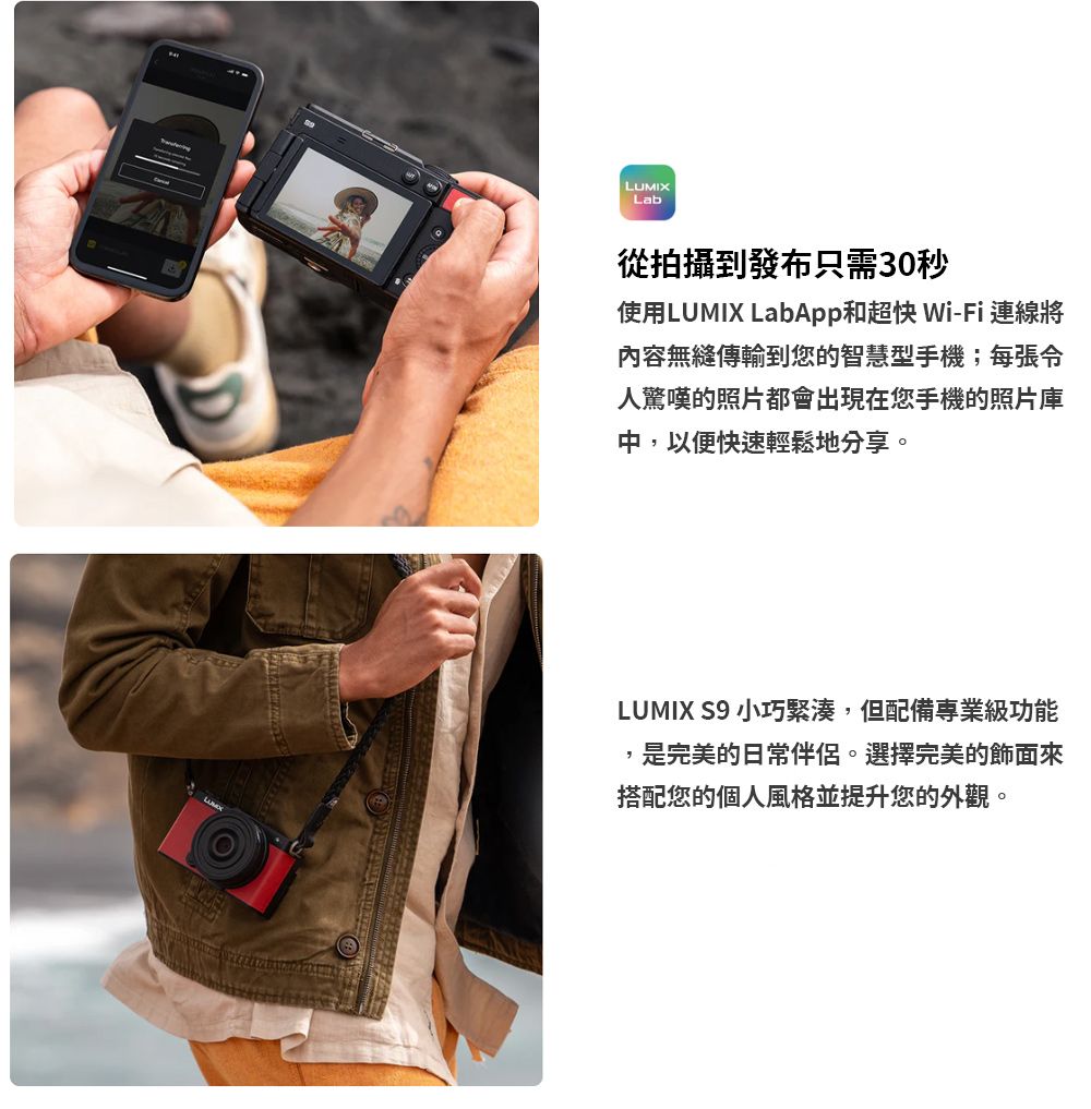 LUMIXLab從拍攝到發布只需30秒使用LUMIX LabApp和超快 Wi-Fi 連線將內容無縫傳輸到您的智慧型手機;每張人驚嘆的照片都會出現在您手機的照片庫中,以便快速輕鬆地分享。LUMIX S9 小巧緊湊,但配備專業級功能是完美的日常伴侶。選擇完美的飾面來搭配您的個人風格並提升您的外觀。