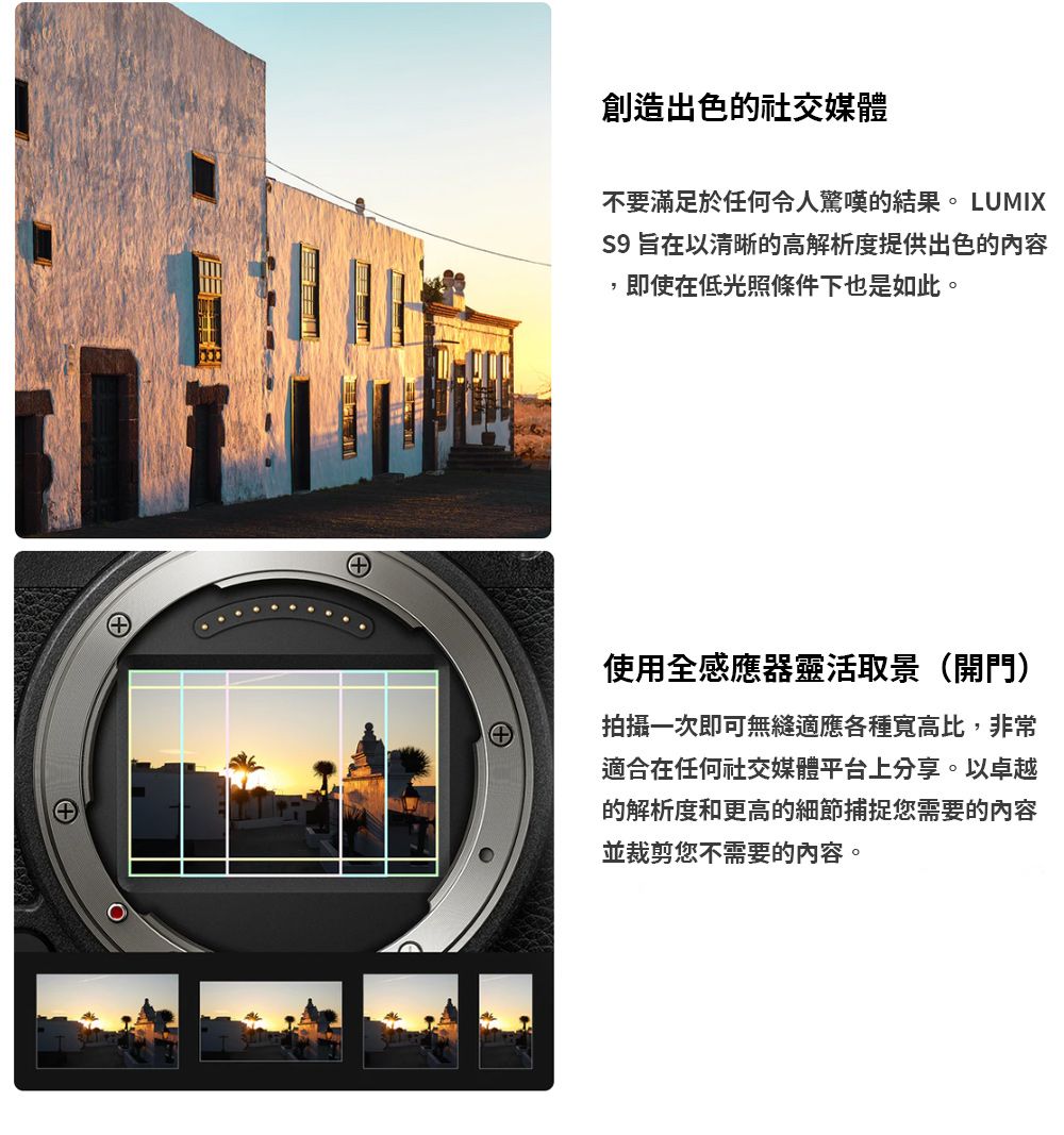 創造出色的社交媒體不要滿足於任何令人驚嘆的結果。 LUMIXS9 旨在以清晰的高解析度提供出色的內容即使在低光照條件下也是如此。使用全感應器靈活取景(開門)拍攝一次即可無縫適應各種寬高比,非常適合在任何社交媒體平台上分享。以卓越的解析度和更高的細節捕捉您需要的內容並裁剪您不需要的內容。
