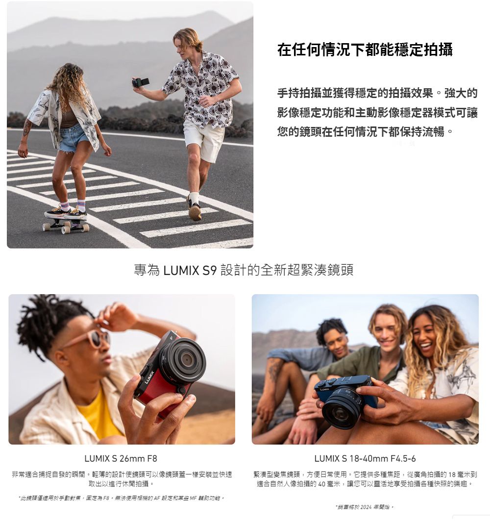 在任何情況下都能穩定拍攝手持拍攝並獲得穩定的拍攝效果。強大的影像穩定功能和主動影像穩定器模式可讓您的鏡頭在任何情況下都保持流暢。專為 LUMIX S9 設計的全新超緊湊鏡頭LUMIX S 26mm F8非常適合捕捉自發的瞬間。輕薄的設計使鏡頭可以像鏡頭蓋一樣安裝並快速取出以進行休閒拍攝。此鏡頭僅適用於手動對無固定為,無法使用相機的 AF 設定和某些MF 輔助功能。LUMIX S 18-40mm F4.5-6緊湊型變焦鏡頭,方便日常使用。它提供多種焦距,從廣角拍攝的18毫米到適合自然人像拍攝的40毫米,讓您可以靈活地享受拍攝各種快照的樂趣。*2024開始。