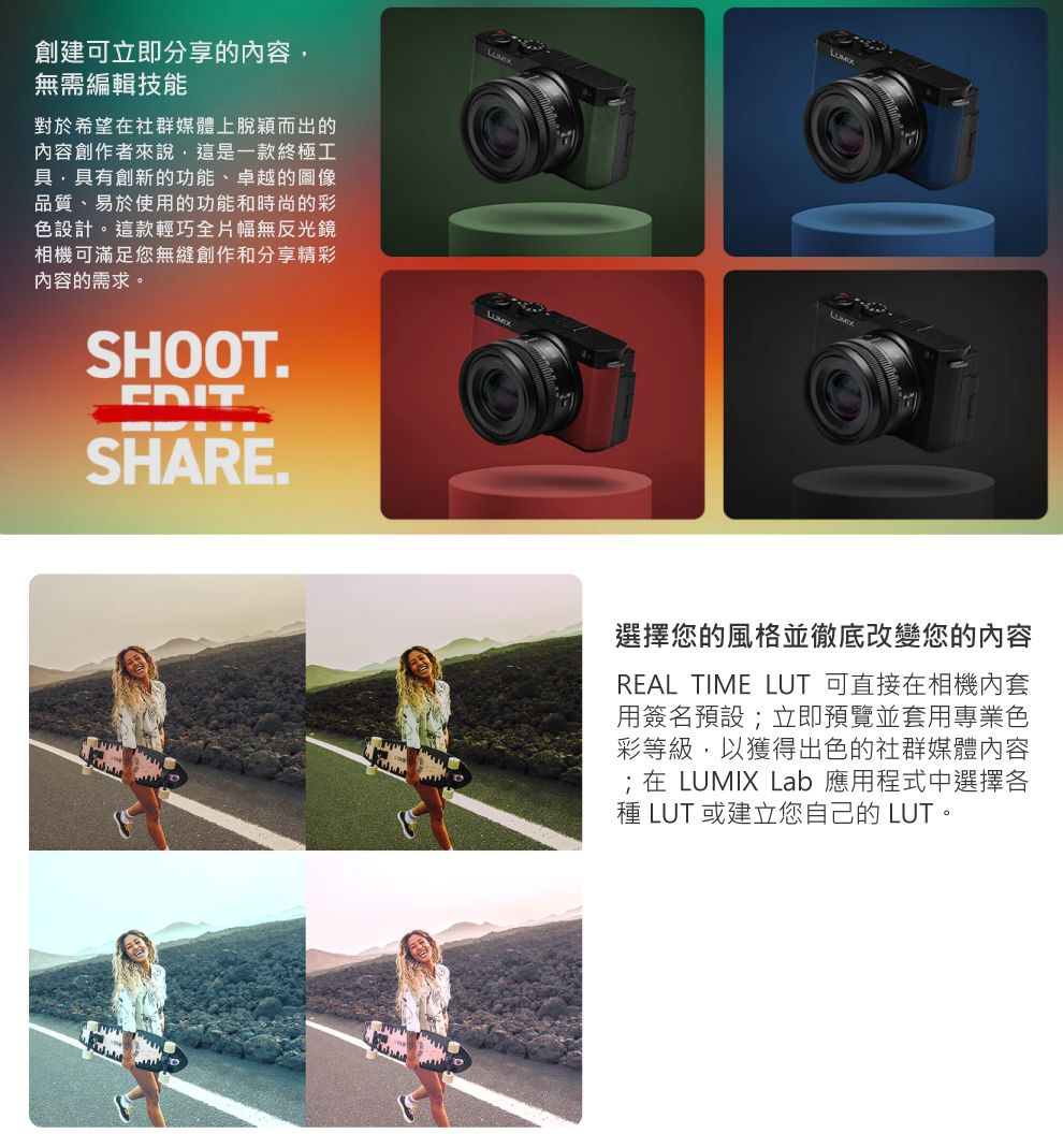 創建可立即分享的容無需編輯技能對於希望在社群媒體上脫穎而出的內容創作者來說,這是一款終極工具,具有創新的功能、卓越的圖像品質、易於使用的功能和時尚的彩色設計。這款輕巧全片幅無反光鏡相機可滿足您無縫創作和分享精彩內容的需求。SHOOT.EDITSHARE.選擇您的風格並徹底改變您的內容REAL TIME LUT 可直接在相機內套用簽名預設;立即預覽並套用專業色彩等級,以獲得出色的社群媒體內容;在 LUMIX Lab 應用程式中選擇各種 LUT 或建立您自己的 LUT。