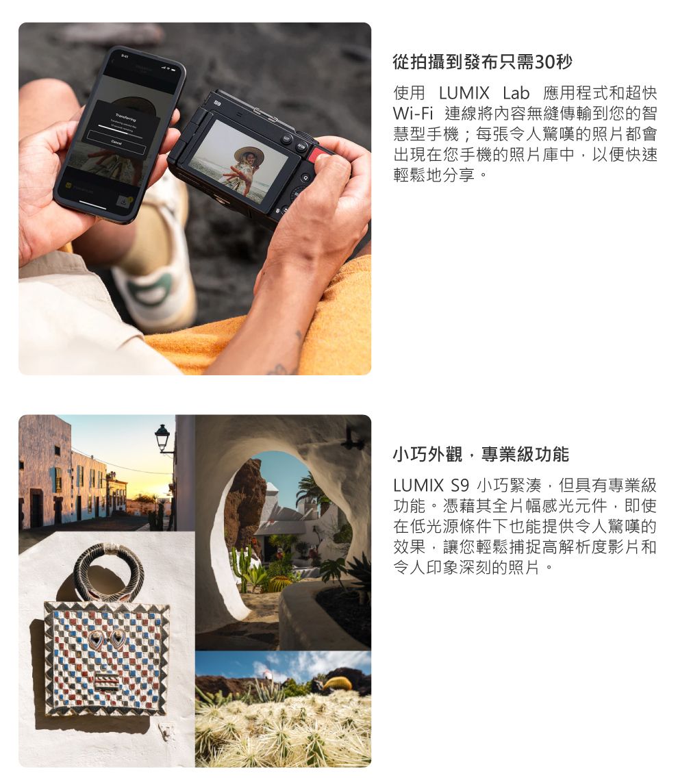 從拍攝到發布只需30秒使用 LUMIX Lab 應用程式和超快Wi-Fi 連線將內容無縫傳輸到您的智慧型手機;每張令人驚嘆的照片都會出現在您手機的照片庫中,以便快速輕鬆地分享。小巧外觀,專業級功能LUMIX S9 小巧緊湊,但具有專業級功能。憑藉其全片幅感光元件,即使在低光源條件下也能提供令人驚嘆的效果,讓您輕鬆捕捉高解析度影片和令人印象深刻的照片。