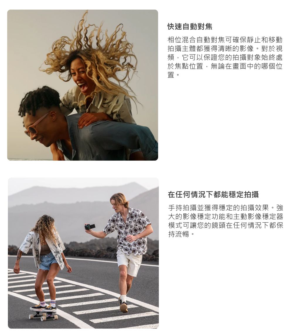 快速自動對焦相位混合自動對焦可確保靜止和移動拍攝主體都獲得清晰的影像。對於視頻,它可以保證您的拍攝對象始終處於焦點位置,無論在畫面中的哪個位置。在任何情況下都能穩定拍攝手持拍攝並獲得穩定的拍攝效果。強大的影像穩定功能和主動影像穩定器模式可讓您的鏡頭在任何情況下都保持流暢。