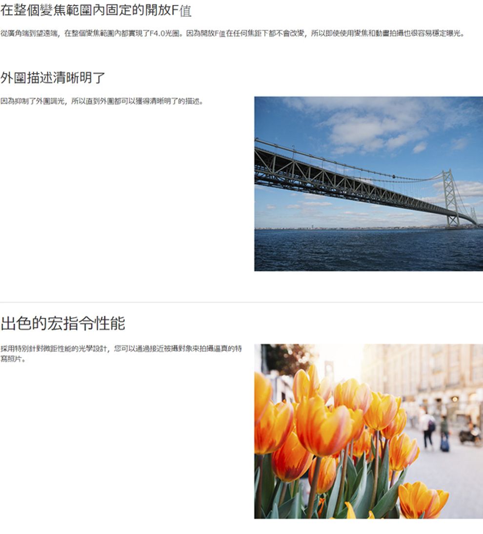 在整個變焦範圍固定的開放F值從廣角端到望遠端在整個變焦範圍內都實現了F4.0光圈。因為開放F值在任何焦距下都不會改變,所以即使使用變焦和動畫拍攝也很容易穩定曝光。外圍描述清晰明了因為抑制了外圍光,所以外圍都可以獲得清晰明了的描述。出色的宏指令性能採用特別針對微距性能的光學設計,您可以通接近被攝對象來拍攝過真的特寫照片。