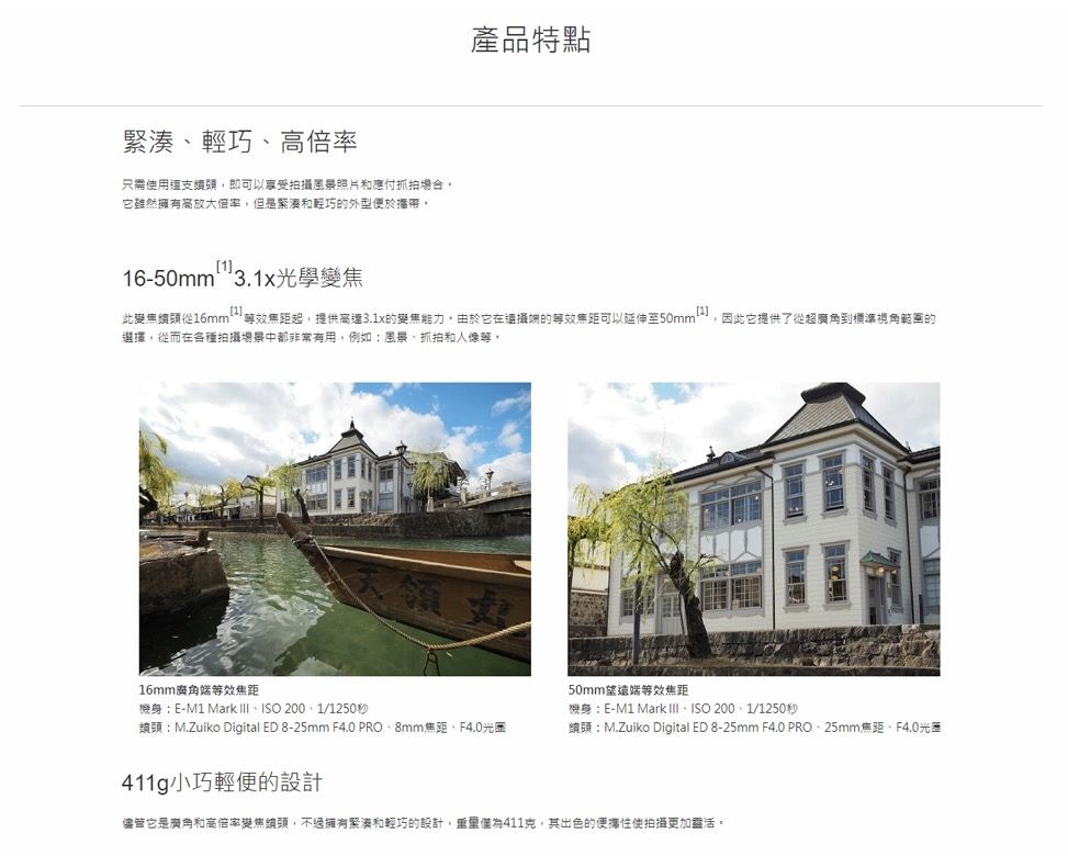 緊湊輕巧、倍率只需使用這支即可以拍攝風景照片和應付抓拍它雖然擁有高放大倍率但是緊湊和輕巧的外型便於攜帶產品特點6-50mm31x光學1.此變頭從16mm 效焦距起,提供高達3.1x的變焦能力由於它在攝端的等效焦距可以延伸至選擇,從而在各種拍攝場景中都非常有用,例如風景、抓拍和等1因此它提供了從超廣角到標準視角範圍的16mm廣角端等效焦距天領機身:E-M1 Mark 、ISO /1250秒鏡頭:M.Zuiko Digital ED 8-25mm F4.0 PRO、8mm焦距、F4.0光圈50mm望遠端等效焦距機身:E-M1 Mark III、ISO 200、1/1250秒頭:M.Zuiko Digital ED 8-25mm F4.0 PRO、25mm焦距、F4.0光圈411g小巧輕便的設計儘管它是廣角和高倍率變焦續頭,不過擁有緊湊和輕巧的設計,重量411克,其出色的便攜性使拍攝更加靈活。