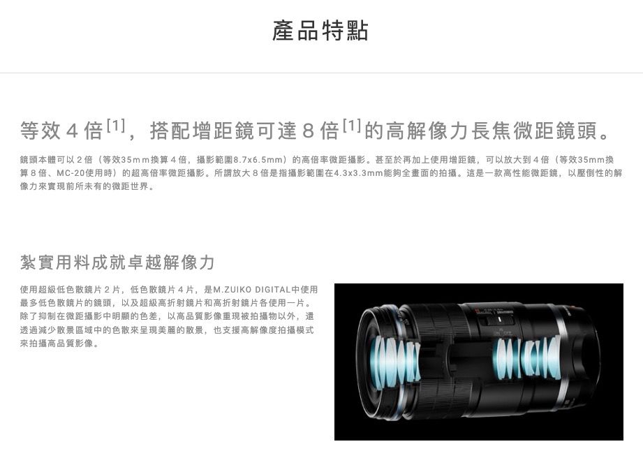 產品特點等效4,搭配增距鏡可達8倍]的高解像力長焦微距鏡頭。鏡頭本體可以2倍(等效35mm換算4倍,攝影範圍8.7x6.5mm)的高倍率微距攝影。甚至於再加上使用增距鏡,可以放大到4倍(等效35mm換算8倍、MC-20使用時)的超高倍率微距攝影。所謂放大8倍是指攝影範圍在4.3x3.3mm能夠全畫面的拍攝。這是一款高性能微距鏡,以壓倒性的解像力實現前所未有的微距世界。紮實用料成就卓越解像力使用超級低色散镜片2片,低色散鏡片4片,是M.ZUIKO DIGITAL中使用最多低色散鏡片的鏡頭,以及超級高折射鏡片和高折射鏡片各使用一片。除了抑制在微距攝影中明顯的色差,以高品質影像重現被拍攝物以外,還透過減少散景區域中的色散來呈現美麗的散景,也支援高解像度拍攝模式來拍攝高品質影像。