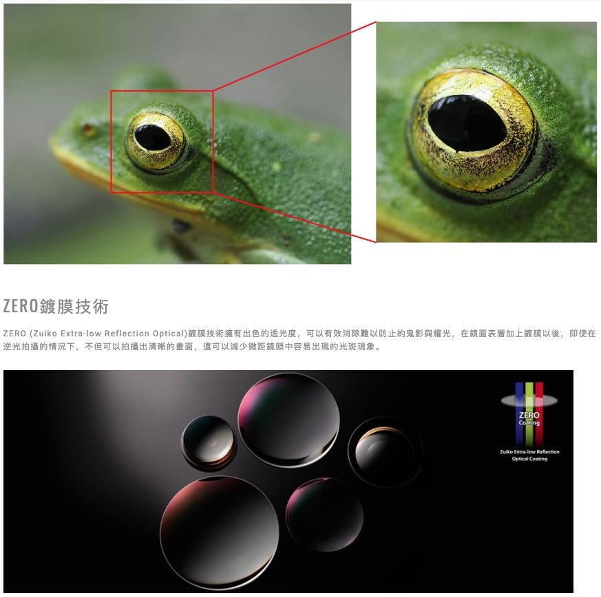 ZERO鍍膜技術ZERO (   Optical)鍍膜技術擁有出色的透光度,可以有效消除難以防止的鬼影與耀光,在鏡面表層加上鍍膜以後,即使在逆光拍攝的情況下,不但可以拍攝出清晰的畫面,還可以減少微距鏡頭中容易出現的光斑現象。ZEROZuiko Extra-low ReflectionOptical