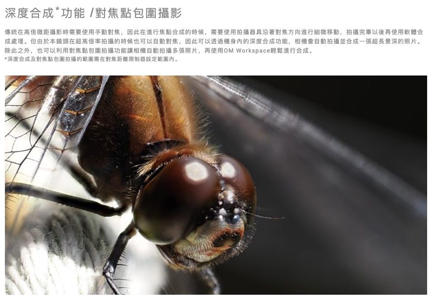 深度合成*功能/對焦點包圍攝影傳統在高倍微距攝影時要使用手動對焦,因此在進行焦點合成的時候,需要使用拍攝器具沿著對焦方向進行細微移動,拍攝完畢以後再使用軟體合成處理。但由於本鏡頭在超高倍率拍攝的時候也可以自動對焦,因此可以透過機身的深度合成功能,相機會自動拍攝並合成一張超長景深的照片。除此之外,也可以利用對焦點包圍拍攝功能讓相機自動拍攝多張照片,再使用OM Workspace輕鬆進行合成。*深度合成及對焦點包圍拍攝的範圍需在對焦距離限制器設定範圍內。