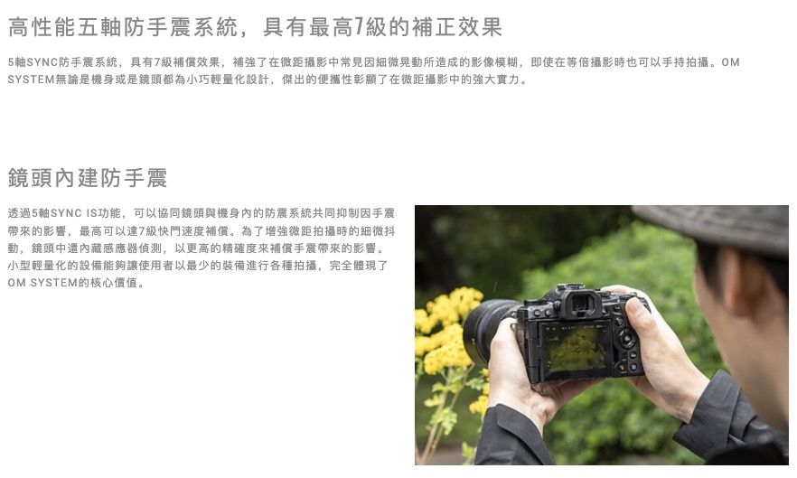 高性能五軸防手震系統,具有最高7的補正效果5軸SYNC防手震系統,具有7級補償效果,補強了在微距攝影中常見因細微晃動所造成的影像模糊,即使在等攝影時也可以手持拍攝。OMSYSTEM無論是機身或是鏡頭都為小巧輕量化設計,傑出的便攜性彰顯了在微距攝影中的強大實力。鏡頭內建防手震透過5軸SYNC IS功能,可以協同鏡頭與機身內的防震系統共同抑制因手震帶來的影響,最高可以達7級快門速度補償。為了增強微距拍攝時的細微抖動,鏡頭中還內藏感應器偵測,以更高的精確度來補償手震帶來的影響。小型輕量化的設備能夠讓使用者以最少的裝備進行各種拍攝,完全體現了OM SYSTEM的核心價值。