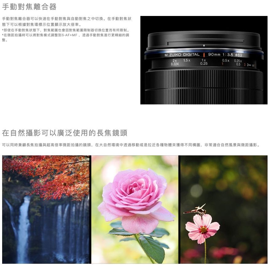 手動對焦離合器手動對焦離合器可以快速在手動對焦與自動對焦之中切換。在手動對焦狀態下可以根據對焦環標示位置顯示放大倍率。*即使在手動對焦狀態下,對焦範圍也會因對焦範圍限制器切換位置而有所限制。*在微距拍攝時可以將對焦模式調整到S-AF+MF,透過手動對焦進行更精細的調整。M.ZUIKO DIGITAL90mm :3.5 $622x1.50.5x 0.25x0.2240.2510.5 3  1在自然攝影可以廣泛使用的長焦鏡頭可以同時兼顧長焦拍攝與超高倍率微距拍攝的鏡頭,在大自然環境中透過移動或是拉近各種物體來獲得不同構圖,非常適合自然風景與微距攝影。