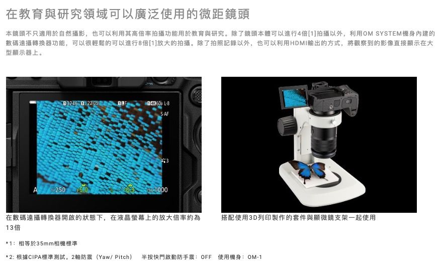 在教育與研究領域可以廣泛使用的微距鏡頭本鏡頭不只適用於自然攝影,也可以利用其高倍率拍攝功能用於教育與研究。除了鏡頭本體可以進行4倍[]拍攝以外,利用OM SYSTEM機身內建的數碼遠攝轉換器功能,可以很輕鬆的可以進行8倍[1]放大的拍攝。除了拍照記錄以外,也可以利用HMI輸出的方式,將觀察到的影像直接顯示在大型顯示器上。  D SAFA 1250  在數碼遠攝轉換器開啟的狀態下,在液晶螢幕上的放大倍率約為13倍搭配使用3D列印製作的套件與顯微鏡支架一起使用*1相等於35mm相機標準* 2: 根據CIPA標準測試。2軸防震(Yaw/ Pitch) 半按快門啟動防手震:OFF 使用機身: OM-1