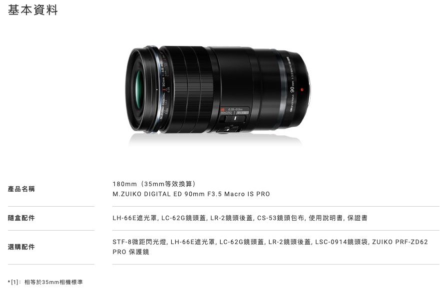基本資料產品名稱隨盒配件選購配件*[1]:相等於35mm相機標準 180mm(35mm等效換算)M.ZUIKO DIGITAL ED 90mm F3.5 Macro IS PROLH-66E遮光罩LC-62G鏡頭蓋LR-2鏡頭後蓋CS-53鏡頭包布,使用說明書,保證書STF-8微距閃光燈,LH-66E遮光罩,LC-62G鏡頭蓋,LR-2鏡頭後蓋,LSC-0914鏡頭袋,ZUIKO PRF-ZD62PRO 保護鏡