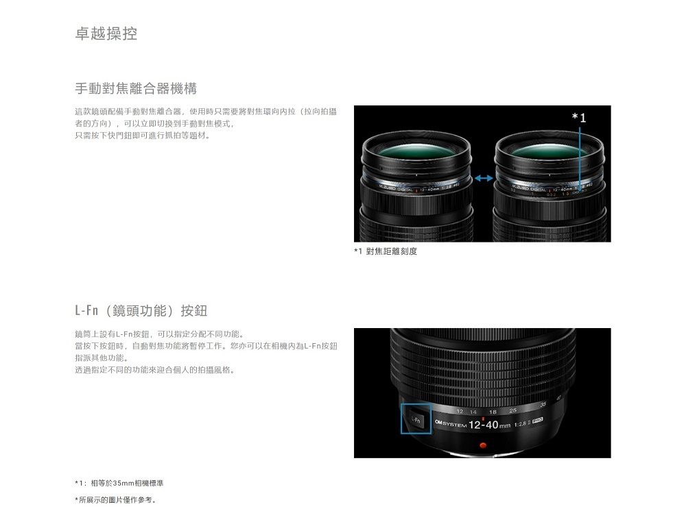 卓越操控手動對焦離合器機構這款鏡頭配備手動對焦離合器,使用時只需要將對焦環拉(拉向拍攝者的方向),可以立即切换到手動對焦模式,只需按下快門鈕即可進行抓拍等题材。L- (鏡頭功能)按鈕鏡筒上設有L-Fn按鈕,可以指定分配不同功能。當按下按鈕時,自動對焦功能將工作。您亦可以在相機為L-Fn按鈕指派其他功能。透過指定不同的功能來迎合個人的拍攝風格。1:相等於35mm相機標準*所展示的圖片僅作參考。 *1 對焦距離刻度12 14 18 SYSTEM25mm 1:*1