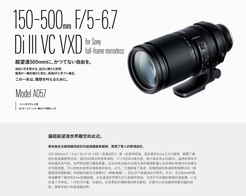 150-500mm F/5-6.7for Sony  VC full-frame mirrorless超望遠500mm自由自在に引き寄せる 迫に満ちた世界。最高瞬を確かに刻む高速AFと手ブレ補正。の一、理想。Model A057ソニーEマウント用力讓超級望遠世界離您如此近。專為無反光鏡相機而設計的超遠攝變焦鏡頭,實現了驚人的緊湊設計。150-500mm F/5-6.7 Di  VC VXD (型號A057)是一款極為緊湊,高品質的SonyE卡口鏡頭,顛覆了傳統的超遠攝變焦技術。達到500毫米的長焦端時,尺寸為209.6毫米長,最大直徑為93毫米,這使舒適地手持拍攝成為可能。我們特別關注圖像質量,並且採用16組中25個元素的鏡頭配置以及特殊的玻璃材料或複合非球面透鏡,可以抑制色差等各種像差的發生。此外,它還配備了高速,高精度線性馬達聚焦機構VXD(音圈超扭矩驅動器)和相機抖動校正機構VC(振動補償),因此您不會錯過任何時刻。另外,在150mm的廣角端實現了最短的0.6m拍攝距離,並且通過採用帶孔的三腳架安装座,支持戶外拍攝的簡單防滴結構,以及改進了可用性。一件防污外套,我會的。從風景區到運動場和野生動物,您都可以自由瞄準想要拍攝的對象。請享受強大的超遠攝世界。