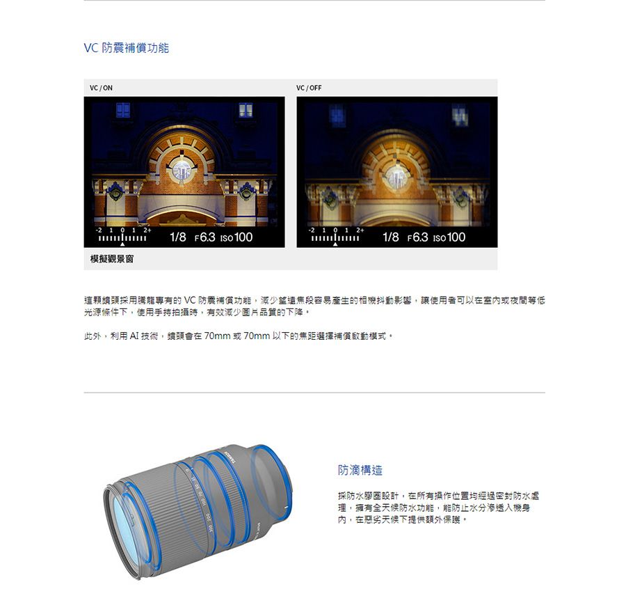 VC 防震功能VC / ONVC / OFF  1/8 F6.3  100 1 0 1 2+1/8 F6.3  100模擬觀景窗這顆頭採用專有的VC 防震補償功能減少容易產生的相機抖動影響,讓使用者可以在室内或夜間等低光源條件下,使用拍攝時,有效減少圖片品質的下降。此外,利用  技術,鏡頭在70mm或70mm以下的焦距選擇補償模式。防滴構造採防水膠圈設計,在所有操作位置均經過密封防水處理,擁有全天候防水功能,能防止水分渗透機身,在惡劣天候下提供額外保護。
