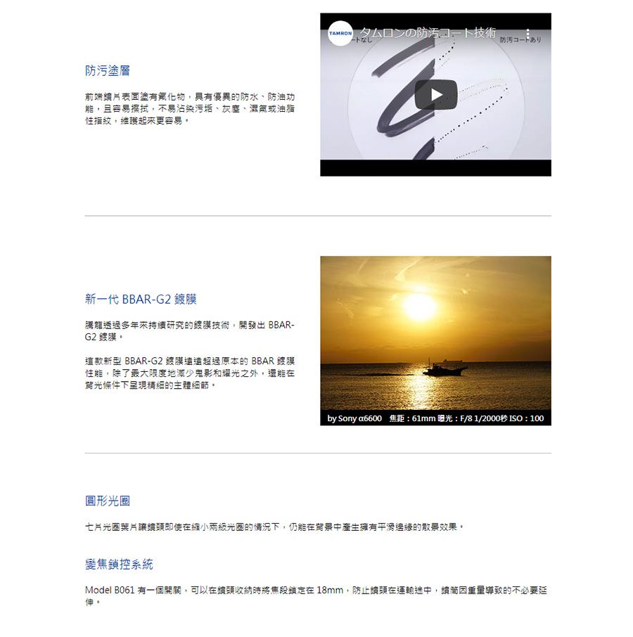 防污塗層前端表面塗有氟化物,具有優異的防水、防油功能,且容易擦拭,不易沾染污垢、灰塵、濕氣或油脂性指紋,維護起來更容易新一代 BBAR-G2 騰龍透過多年來持研究的技術,開發出 BBAR-G2 膜。這款新型 BBAR-G2鍍膜遠遠超過原本的BBAR鍍膜性能,除了最大限度地減少鬼影和耀光之外,還能在背光條件下呈現精細的主體細節。TAMRONタムロンの防汚コート技術ートなし防汚コードありby Sony a6600 焦距:61mm 曝光:F/81/2000秒 ISO:100圓形光圈七片光圈葉片頭即使在縮小兩級光圈的情況下,仍能在背景中產生擁有的散景效果。變焦鎖控系統Model B061 有一個開關,可以在頭收納時將鎖定在18mm,防止頭在運輸途中,續導致的不必要延伸。