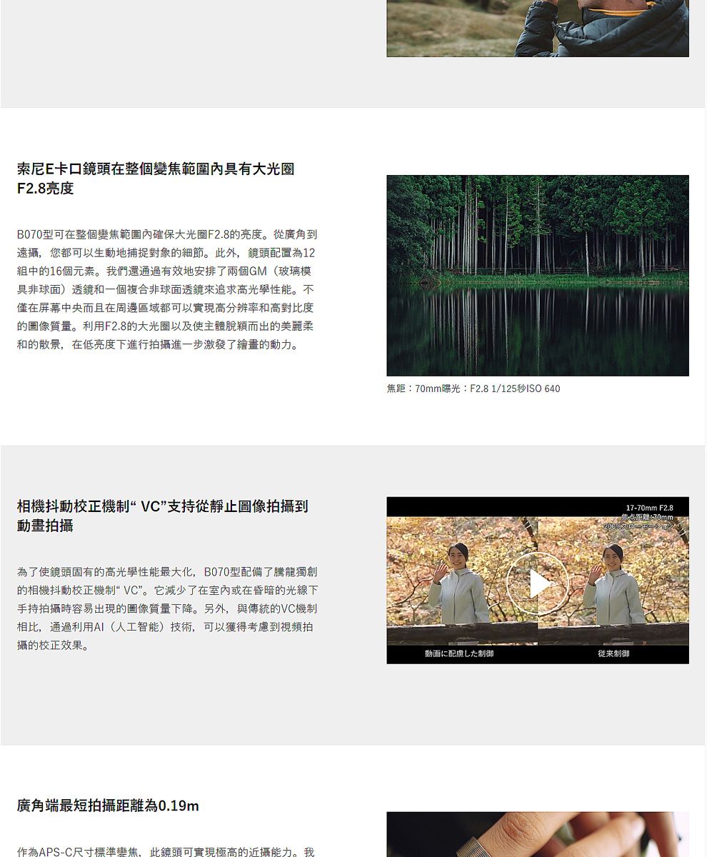 索尼E卡口鏡頭在整個變焦大光圈F2.8B070型可在整個變焦範圍內確保大光圈F2.8的亮度。從廣角到遠攝,您都可以生動地捕捉對象的細節。此外,鏡頭配置為12組中的16個元素。我們還通過有效地安排了兩個GM(玻璃模具非球面)透鏡和一個複合非球面透鏡來追求高光學性能。不僅在屏幕中央而且在周邊區域都可以實現高分辨率和高對比度的圖像質量。利用F2.8的大光圈以及使主體脫穎而出的美麗柔和的散景,在低亮度下進行拍攝進一步激發了繪畫的動力。相機抖動校正機制VC支持從靜止圖像拍攝到動畫拍攝為了使鏡頭固有的高光學性能最大化,B070型配備了騰龍獨創的相機抖動校正機制“VC”。它減少了在室內或在昏暗的光線下手持拍攝時容易出現的圖像質量下降。另外,與傳統的VC機制相比,通過利用AI(人工智能)技術,可以獲得考慮到視頻拍攝的校正效果。廣角端最短拍攝為0.19m作為APS-C尺寸標準變焦,此鏡頭可實現極高的近攝能力。我焦距:70mm曝光:F2.8 1/125秒ISO 64017-70mm F2.8焦点距離70mm-動画に配慮した制御制御