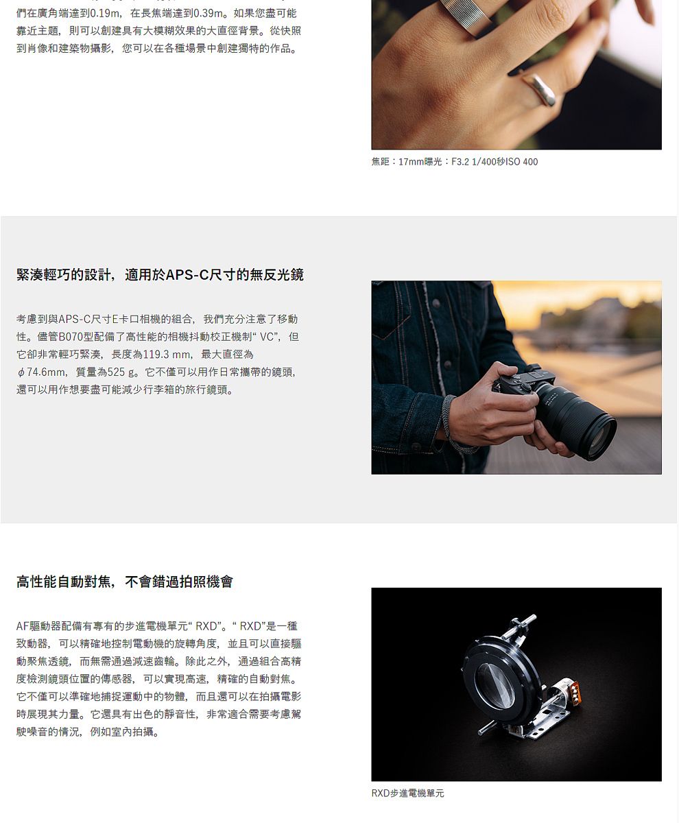 們在廣角端達到0.19m,在長焦端達到0.39m如果您盡可能靠近主題,則可以創建具有大模糊效果的大直徑背景。從快照到肖像和建築物攝影,您可以在各種場景創建獨特的作品。緊湊輕巧的設計,適用於APS-C尺寸的無反光鏡考慮到與APS-C尺寸E卡口相機的組合,我們充分注意了移動性。儘管B070型配備了高性能的相機抖動校正機制 VC,但它卻非常輕巧緊湊,長為119.3mm,最大直徑為中74.6mm,質量為525g。它不僅可以用作日常攜帶的鏡頭,還可以用作想要盡可能減少行李箱的旅行鏡頭。高性能自動對焦,不會錯過拍照機會AF驅動器配備有專有的步進電機單元 RXD。“ RXD是一種致動器,可以精確地控制電動機的旋轉角度,並且可以直接驅動聚焦透鏡,而無需通過減速齒輪。除此之外,通過組合高精度檢測鏡頭位置的傳感器,可以實現高速,精確的自動對焦。它不僅可以準確地捕捉運動中的物體,而且還可以在拍攝電影展現其力量。它還具有出色的靜音性,非常適合需要考慮駕駛噪音的情況,例如室內拍攝。焦距:17mm曝光:F3.21/400秒ISO 400RXD步進電機單元