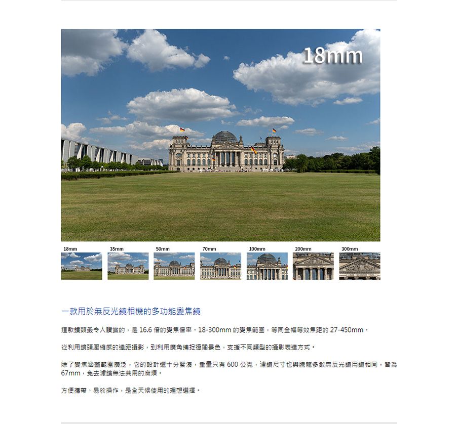 18mm18mm35mm50mm70mm100mm200mm300mm一款於無反光鏡相機的多功能變焦鏡這款鏡頭最令人讚賞的是16.6 的變焦。18-300mm 的變焦範圍,等同全幅等效焦距的27-450mm。從利用頭壓縮感的遠距攝影,到利用廣角捕捉遼闊景色,支援不同類型的攝影表達方式。除了變焦涵蓋範圍廣泛,它的設計還十分緊湊,重量只有600,尺寸也與多數無反光用,皆為67mm,免去無法共用的麻煩。方便攜帶易於操作,是全天候使用的理想選擇。