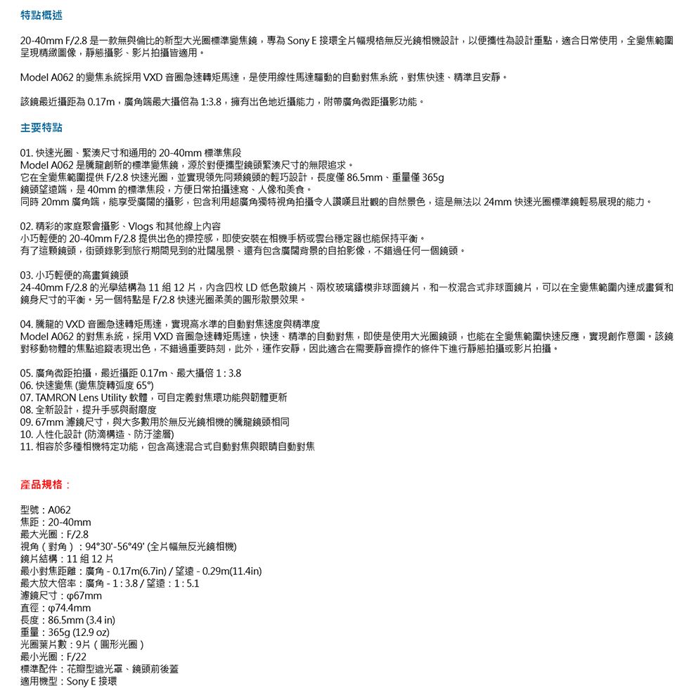 特點概述20-40mm F/2.8 是一款無與倫比的新型大光圈標準變焦鏡專為Sony E 接環全片幅規格無反光鏡相機設計,以便攜性為設計重點,適合日常使用,全變焦範圍呈現精緻圖像,靜態影影片拍皆適用Model A062 的變焦系統採用VXD 音圈急速轉矩馬達,是使用線性馬達驅動的自動對焦系統,對焦快速精準且安靜。該鏡最近攝為0.17m,廣角端最大攝為1:3.8,擁有出色地近攝能力,附帶廣角微距攝影功能。主要特點01. 快速光圈緊湊尺寸通用的20-40mm 標準焦段Model A062 是騰龍創新的標準變焦鏡,源於對便攜型鏡頭緊湊尺寸的無限追求。它在全變焦範圍提供F/2.8 快速光圈,並實現領先同類鏡頭的輕巧設計,長度僅86.5mm、重量僅365g鏡頭望遠端,是40mm的標準焦段,方便日常拍攝速寫、人像和美食。同時 20mm 廣角端,能享受廣闊的攝影,包含利用超廣角獨特視角拍攝令人讚嘆且壯觀的自然景色,這是無法以 24mm 快速光圈標準鏡輕易展現的能力。02. 精彩的家庭聚會攝影、Vlogs 和其他線上容小巧輕便的 20-40mm F/2.8 提供出色的操控感,即使安裝在相機手柄或穩定器也能保持平衡。有了這顆鏡頭,街頭錄影到旅行期間見到的壯闊風景、還有包含廣闊背景的自拍影像,不錯過任何一個鏡頭。03. 小巧輕便的高鏡頭24-40mm F/2.8 的光學結構為11組12片,內含四枚LD低色散鏡片、兩枚玻璃鑄模非球面鏡片,和一枚混合式非球面鏡片,可以在全變焦範圍內畫質和鏡身尺寸的平衡。另一個特點是F/2.8快速光圈柔美的圓形散景效果。04. 騰龍的 VXD 音圈急速轉矩馬達,實現高水準的自動對焦速度與精準度Model A062 的對焦系統,採用VXD 音圈急速轉矩馬達,快速、精準的自動對焦,即使是使用大光圈鏡頭,也能在全變焦範圍快速反應,實現創作意圖。該鏡對移動物體的焦點追蹤表現出色,不錯過重要時刻,此外,運作安靜,因此適合在需要靜音操作的條件下進行靜態拍攝或影片拍攝。05. 廣角微距拍攝,最近攝距 0.17m、最大攝1:3.806.快速變焦(變焦旋轉弧度6507. TAMRON Lens Utility 軟體,可自定義對焦環功能與韌體更新08. 全新設計,提升手感與耐磨度09. 67mm 濾鏡尺寸,與大多數用於無反光鏡相機的騰龍鏡頭相同10. 人性化設計 (防滴構造、塗層11. 相容於多種相機特定功能,包含高速混合式自動對焦與眼睛自動對焦產品規格:型號:A062焦距:20-40mm最大光圈:F/2.8視角(對角):94°30-56°49(全片幅無反光鏡相機)鏡片結構:11 組12片最小對焦距離:廣角-0.17m(6.7in)/望遠-0.29m(11.4in)最大放大倍率:廣角-1:3.8/望遠:1:5.1濾鏡尺寸:直徑:p74.4mm長度:86.5mm (3.4 in)重量:365g(12.9 oz)光圈葉片數:9片(圓形光圈)最小光圈:F/22標準配件:花瓣型遮光罩、鏡頭前後蓋適用機型:Sony E 接環