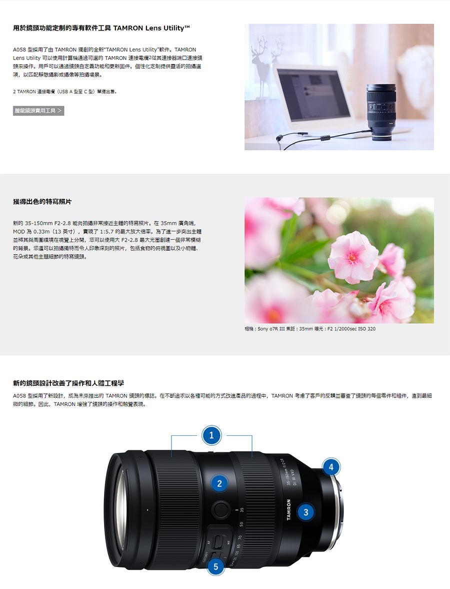 用於功定制專有软件工具 TAMRON Lens Utility™A058 採用由 TAMRON 獨創的全新TAMRON Lens Utility软件。TAMRONLens Utility 可以使用計算機通過的 TAMRON 從其連接器端口連接鏡頭來操作。用戶可以通過功能和更新件。個性化定制提供靈活的拍摄項以匹配靜態攝影或攝像等拍攝場景。 TAMRON 連接電選USB A型至 C 型)單獨出售,能實用工具獲得出色的特寫照片新的 35-150mm F2-2.8 能夠拍攝非常接近的特寫照片。在35mm 廣角端,MOD為0.33m(13英寸),了 1:5.7 的最大放大倍率。為了進一步突出主體並將其與周圍環境在視覺上分開,您可以使用大 F2-2.8 最大創建一個非常模糊的背景。您還可以拍攝獨特而令人印象深刻的照片,包括食物的俯視固以及小、花朵或其他節的特寫鏡頭。相機:Sony  III 焦距: 35mm :F21/2000sec ISO 320新的鏡頭設計改善了操作和人體工程學A058 型採用了新設計,成為未來推出的TAMRON 鏡頭的標誌。在不断追求以各種可能的方式改進產品的過程中,TAMRON 考慮了客戶的並審查了鏡頭的每個零件和組件,直到最細微的細節。因此,TAMRON 了鏡頭的操作和表現。1253