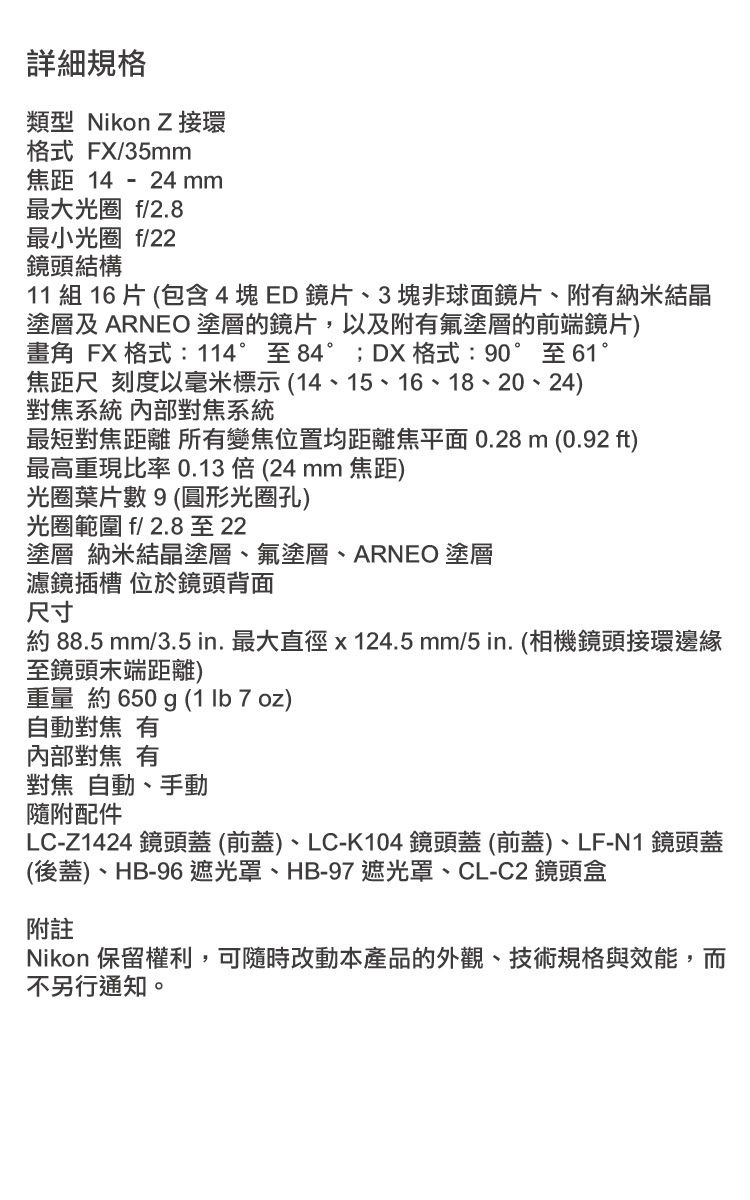 詳細規格類型 Nikon Z接環格式 FX/35mm焦距 14 - 24 mm最大光圈 f/2.8最小光圈 f/22鏡頭結構11 組 16片 (包含4塊ED鏡片、3塊非球面鏡片、附納米結晶塗層及 ARNEO塗層的鏡片,以及附氟塗層的前端鏡片)畫角 FX 格式:114°至84°;DX 格式:90°至61°焦距尺 刻度以毫米標示(14、15、16、18、20、24)對焦系統 內部對焦系統最短對焦距離 所有變焦位置均距離焦平面0.28m (0.92 ft)最高重現比率0.13(24mm 焦距)光圈葉片數9(圓形光圈孔)光圈範圍 f/2.8至22塗層 納米結晶塗層、氟塗層、ARNEO 塗層濾鏡插槽 位於鏡頭背面尺寸約 88.5 mm/3.5 in. 最大直徑x124.5mm/5in.(相機鏡頭接環邊緣至鏡頭末端距離)重量 約 650 g (1 lb 7 oz)自動對焦 有內部對焦 有對焦 自動、手動隨附配件LC-Z1424 鏡頭蓋(前蓋)、LC-K104鏡頭蓋(前蓋)、LF-N1鏡頭蓋(後蓋)、HB-96遮光罩、HB-97 遮光罩、CL-C2 鏡頭盒附註Nikon 保留權利,可隨時改動本產品的外觀、技術規格與效能,而不另行通知。