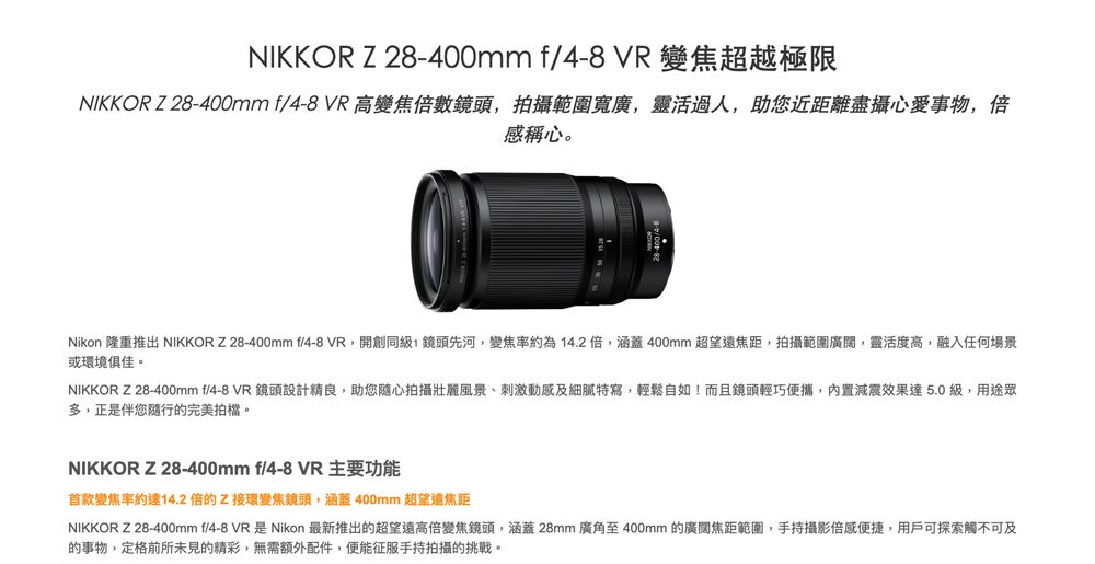 NIKKOR Z 28-400mm f/4-8 VR 變焦超越極限NIKKOR Z28-400mm f/4-8 VR 高變焦倍數鏡頭拍攝範圍寬廣靈活,助您近距離盡攝心愛事物,倍感心。Nikon 隆重推出 NIKKOR Z28-400mm f/4-8 VR,開創同級,鏡頭先河,變焦率約為14.2倍,涵蓋400mm 超望遠焦距,拍攝範圍廣闊,靈活度高,融入任何場景或環境俱佳。NIKKOR Z28-400mm f/4-8 VR 鏡頭設計精良,助您隨心拍攝壯麗風景、刺激動感及細膩特寫,輕鬆自如!而且鏡頭輕巧便攜,內置減震效果達5.0級,用途眾多,正是伴您隨行的完美拍檔。NIKKOR Z28-400mm f/4-8 VR主要功能首款變焦率約達14.2倍的Z接環變焦鏡頭,涵蓋400mm 超望遠焦距NIKKOR Z28-400mm f/4-8 VR是Nikon 最新推出的超望遠高倍變焦鏡頭,涵蓋28mm廣角至400mm 的廣闊焦距範圍,手持攝影便捷,用戶可探索觸不可及的事物,定格前所未見的精彩,無需額外配件,便能征服手持拍攝的挑戰。