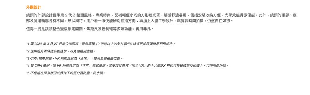 外觀設計鏡頭的外部設計傳承第2代Z鏡頭風格,專業時尚,配襯輕便小巧的方形遮光罩,觸感舒適易用,倒插安裝收納方便,光學效能貫徹優越。此外,鏡頭的頂部底部及側邊輪廓各有不同,形狀獨特,用戶看一眼便能辨別拍攝方向;再加上人體工學設計,就算長時間拍攝,仍然自在如初。值得一提是鏡頭整合變焦鎖定開關、焦距尺及控制環等多項功能,實用非凡。*1 與2024年3月27日後公佈面市、變焦率達10 倍或以上的全片幅FX 格式可換鏡頭無反相機相比。*2 使用遮光罩時請多加謹慎,以免碰撞到主體。*3 CIPA 標準測量,VR 功能設定為「正常」,變焦為最遠攝位置。*4 據 CIPA 準則、將VR 功能設定為「正常」模式量度。當安裝於兼容「同步VR」的全片幅/FX 格式可換鏡頭無反相機上,可使用此功能。*5 不保證在所有狀況或條件下均百分百防塵、防水滴。