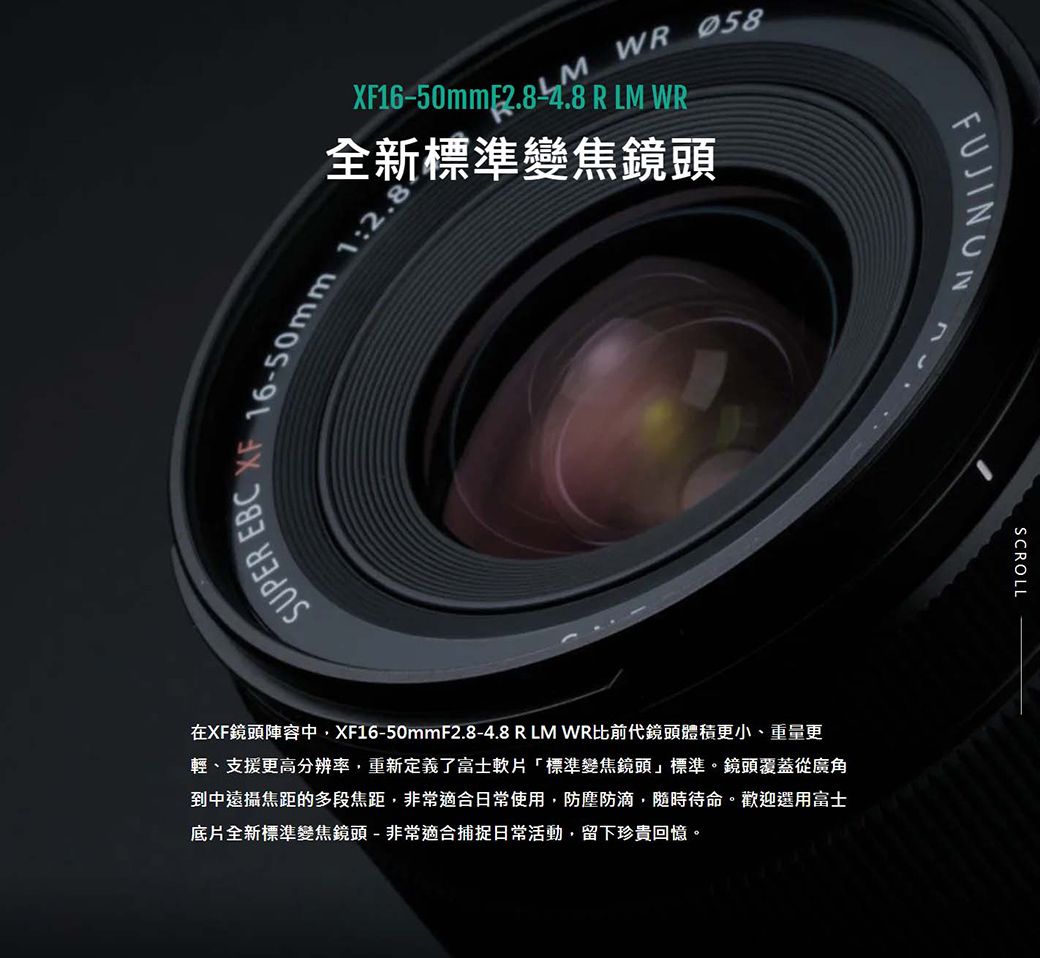 SUPER EBCM WR XF16-50mm 2.8-4.8 R LM WR全新標準變焦鏡頭-50mm 1:2在XF鏡頭陣容中XF16-50mmF2.8-4.8 R LM WR比前代鏡頭體積更小、重量更輕、支援更高分辨率重新定義了富士軟片「標準變焦鏡頭標準。鏡頭覆蓋從廣角到中遠攝焦距的多段焦距,非常適合日常使用,防塵防滴,隨時待命。歡迎選用富士底片全新標準變焦鏡頭-非常適合捕捉日常活動,留下珍貴回憶。FUJINONSCROLL