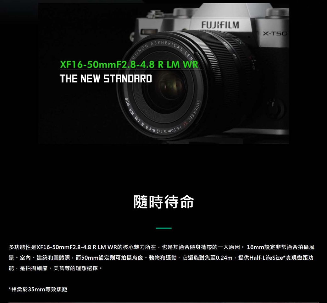 FUJIFILMFUJINONASPHERICALLENXF1650mmF2.84.8 R LM WRTHE NEW STANDARD-PER EBC XF 隨時待命X-多功能性是XF16-50mmF2.8-4.8 R LM WR的核心魅力所在,也是其適合隨身攜帶的一大原因。 16mm設定非常適合拍攝風景、室內、建築和團體照,而50mm設定則可拍攝肖像、動物和運動。它還能對焦至0.24m,提供Half-LifeSize*實現微距功能,是拍攝細節、美食等的理想選擇。*相當於35mm等效焦距