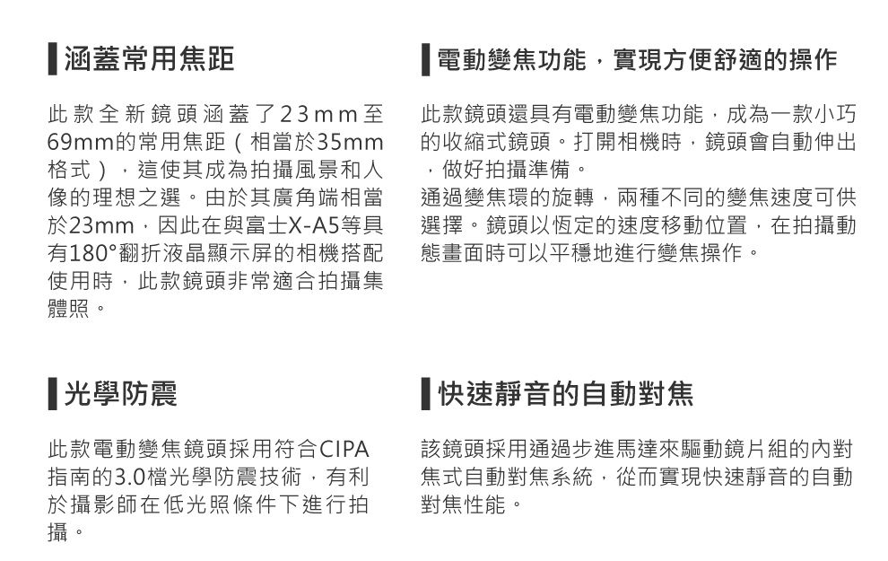 涵蓋常用焦距此款全新鏡頭涵蓋了23mm至69mm的常用焦距(相當於35mm格式),這使其成為拍攝風景和人像的理想之選。由於其廣角端相當於23mm,因此在與富士X-A5等具有180°翻折液晶顯示屏的相機搭配使用時,此款鏡頭非常適合拍攝集體照。光學防震此款電動變焦鏡頭採用符合CIPA指南的3.0檔光學防震技術,有利於攝影師在低光照條件下進行拍攝。「電動變焦功能,實現方便舒適的操作此款鏡頭還具有電動變焦功能,成為一款小巧的收縮式鏡頭。打開相機時,鏡頭會自動伸出做好拍攝準備。通過變焦環的旋轉,兩種不同的變焦速度可供選擇。鏡頭以恆定的速度移動位置,在拍攝動態畫面時可以平穩地進行變焦操作。快速靜音的自動對焦該鏡頭採用通過步進馬達來驅動鏡片組的內對焦式自動對焦系統,從而實現快速靜音的自動對焦性能。