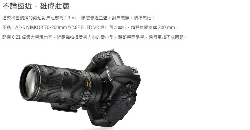 這款出色鏡頭的最短對焦距離為1.1m讓您靠近主體,對焦無誤,精準無比。不過,AF-S NIKKOR 70-200mm f/2.8E FL ED VR豈止可以靠近。鏡頭焦距200 mm,配備 0.21 倍最大重現比率,近距離拍攝震撼人心的最小型主體都輕而易舉,更加不成問題。不論遠近,雄偉壯麗Nikon