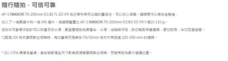隨行隨拍可信可靠AF-S NIKKOR 70-200mm f/2.8E FL ED VR 為您無可比擬的靈活性可放心信賴頭零件以合金製造加入了一塊鏡片和一塊HRI片,使重量比 AF-S NIKKOR 70-200mm f/2.8G ED VR II 約 110 g.密封式可動零件設計可以防塵及防水滴,塗層極致抵禦塵埃、水滴、油脂與污垢,助您輕鬆保養鏡頭,更加耐用,伴您四處遊歷*1配搭 DX 格式單眼數位相機時,有效角可媲美 FX/35mm 格式中焦距達105-300mm 的鏡頭*2以 CIPA標準為基準當安裝配備全尺寸影像感應器單眼數位相機,而變焦設為最大位置。