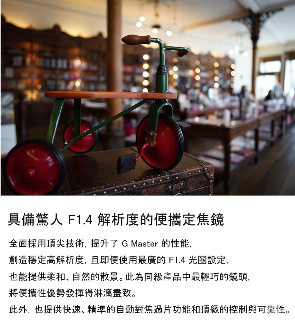 具備驚人 F1.4 解析度的便攜定焦鏡全面採用頂尖技術,提升了 GMaster 的性能,創造穩定高解析度,且即便使用最廣的 F1.4 光圈設定,也能提供柔和、自然的散景。此為同級產品中最輕巧的鏡頭,將便攜性優勢發揮得淋漓盡致。此外,也提供快速、精準的自動對焦過片功能和頂級的控制與可靠性。