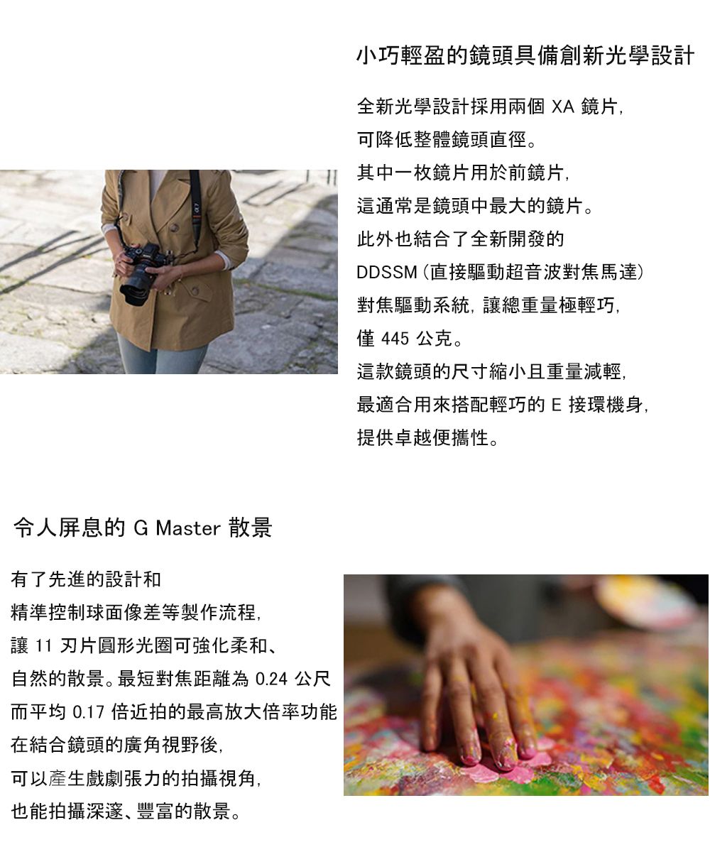 小巧輕盈的鏡頭具備創新光學設計全新光學設計採用兩個XA鏡片,可降低整體鏡頭直徑。 其中一枚鏡片用於前鏡片,這通常是鏡頭中最大的鏡片。此外也結合了全新開發的DDSSM (直接驅動超音波對焦馬達)對焦驅動系統,讓總重量極輕巧,僅445 公克。這款鏡頭的尺寸縮小且重量減輕,令人屏息的 G Master 散景有了先進的設計和精準控制球面像差等製作流程,讓 11 片圓形光圈可強化柔和、自然的散景。最短對焦距離為0.24 公尺而平均 0.17 倍近拍的最高放大倍率功能在結合鏡頭的廣角視野後,可以產生戲劇張力的拍攝視角,也能拍攝深邃、豐富的散景。最適合用來搭配輕巧的E接環機身,提供卓越便攜性。