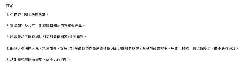 註解1. 不保證 100% 防塵防滴。2. 實際顏色及尺寸可能與網頁顯示內容略有差異。3. 所示產品的顏色與功能可能會依國家/地區而異。4. 服務之提供因國家/地區而異。安裝於該產品或透過該產品存取的部分或所有軟體/服務可能會變更、中止、移除、暫止或終止,而不另行通知。5. 功能與規格時有變更,恕不另行通知。