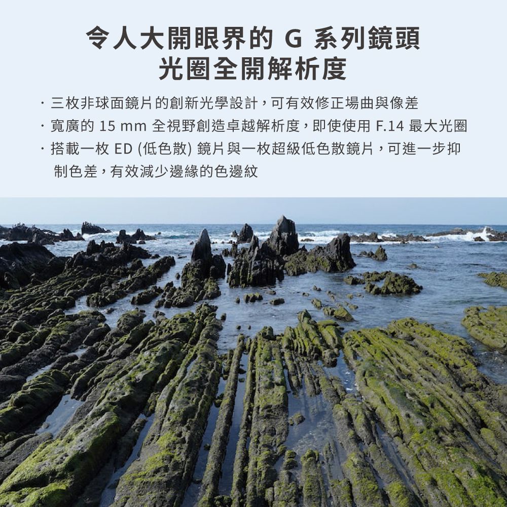 令人大開眼界的G系列鏡頭光圈全開解析度三枚非球面鏡片的創新光學設計,可有效修正場曲與像差寬廣的 15 mm 全視野創造卓越解析度,即使使用F.14最大光圈·搭載一枚ED(低色散)鏡片與一枚超級低色散鏡片,可進一步抑色差,有效減少邊緣的色邊紋