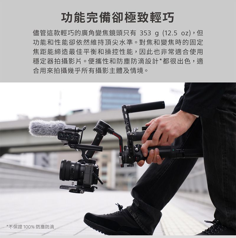 功能完備卻極致輕巧儘管這款輕巧的廣角變焦鏡頭只有353g (12.5 oz),但功能和性能卻依然維持頂尖水準。對焦和變焦時的固定焦距能締造最佳平衡和操控性能,因此也非常適合使用穩定器拍攝影片。便攜性和防塵防滴設計*都很出色,適合用來拍攝幾乎所有攝影主體及情境。*不保證100%防塵防滴