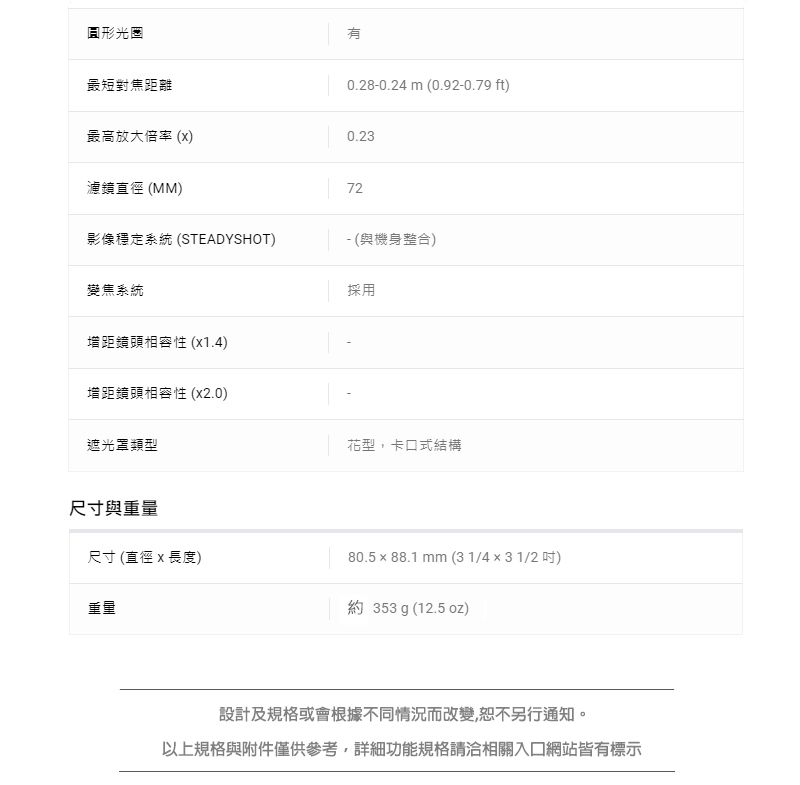 圓形光圈最短對焦距離0.28-0.24 (0.92-0.79 ft)最高放大倍率 ()0.23濾鏡直徑 (MM)72影像穩定系統 (STEADYSHOT)- (與機身整合)變焦系統採用距頭相容性 (x1.4)增距鏡頭相容性 (x2.0)遮光罩類型花型,卡口式結構尺寸與重量尺寸 (直徑 x 長度)80.5 x 88.1 mm (31/4x31/2吋)重量約 353 g (12.5 oz)設計及規格或會根據不同情況而改變,恕不另行通知。以上規格與附件僅供參考,詳細功能規格請洽相關入口網站皆有標示
