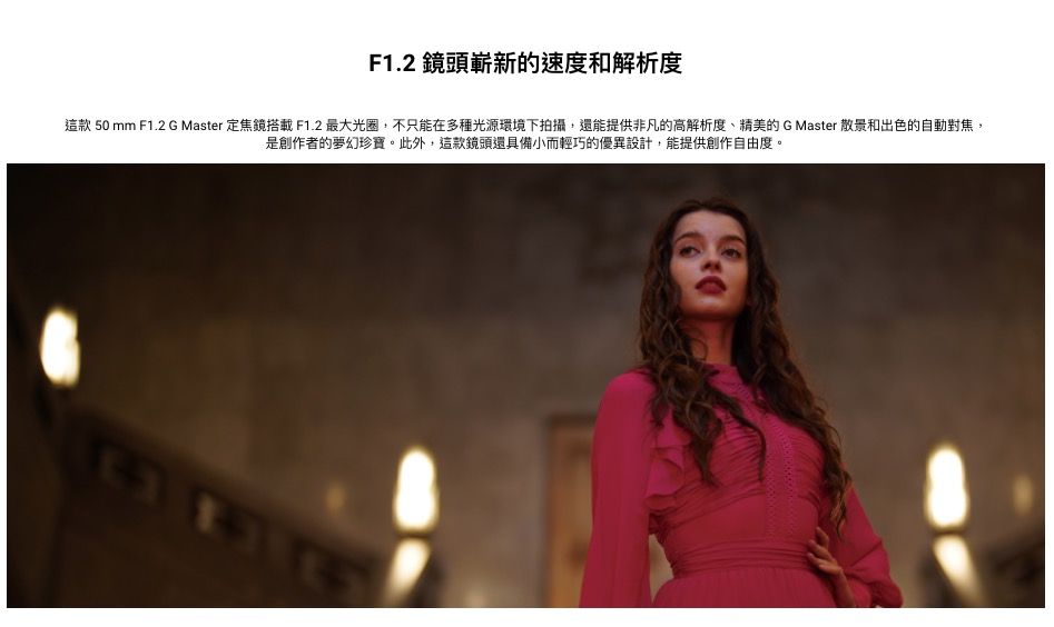 F1.2 鏡頭嶄新的速度和解析度這款 50 mm F1.2 G Master 定焦鏡搭載F1.2 最大光圈,不只能在多種光源環境下拍攝,還能提供非凡的高解析度、精美的G Master 散景和出色的自動對焦,是創作者的夢幻珍寶。此外,這款鏡頭還具備小而輕巧的優異設計,能提供創作自由度。