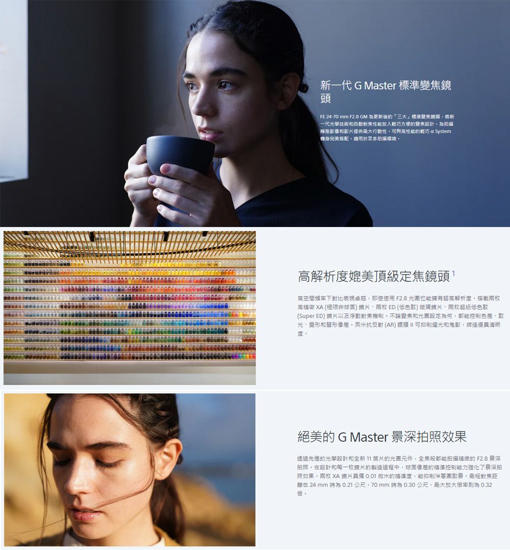 新一代 G Master 標準變焦鏡頭FE 24-70 mm F28 GM 為更新後的「標準變焦鏡頭將新一代光學技術和自動對焦性能放入輕巧方便的變焦設計為拍攝影像和影片提供最大行動性可與高性能的輕巧 a System.機身完美搭配適用於拍攝環境高解析度媲美頂級定焦鏡頭高空間頻率下對比表現卓越,即使使用 F2.8 也能擁有超高解析度兩枚高 XA (極限非球面鏡片兩枚ED (低色散)玻璃鏡片兩枚超級低色散(Super ED) 鏡片以及浮動對焦機制,不論變焦和設定為何,控制色差、散光、變形和形像差。奈米抗反射(AR) II 可抑制耀光和鬼影,優異清晰度。絕美的 G Master 景深拍照效果透過先進的光學設計和全新11的光元件,全都能拍攝的 F2.8 景深拍照,在設計和每一枚鏡片的製造過程中,球面像差的精準控制能力強化了泉深拍照效果。兩枚 XA 片具備 0.01 微米的精準度,能抑制洋蔥圈散泉,最短對焦距在 24 mm 為0.21公尺,70mm時為0.30公尺,最大放大則為 0.32倍。