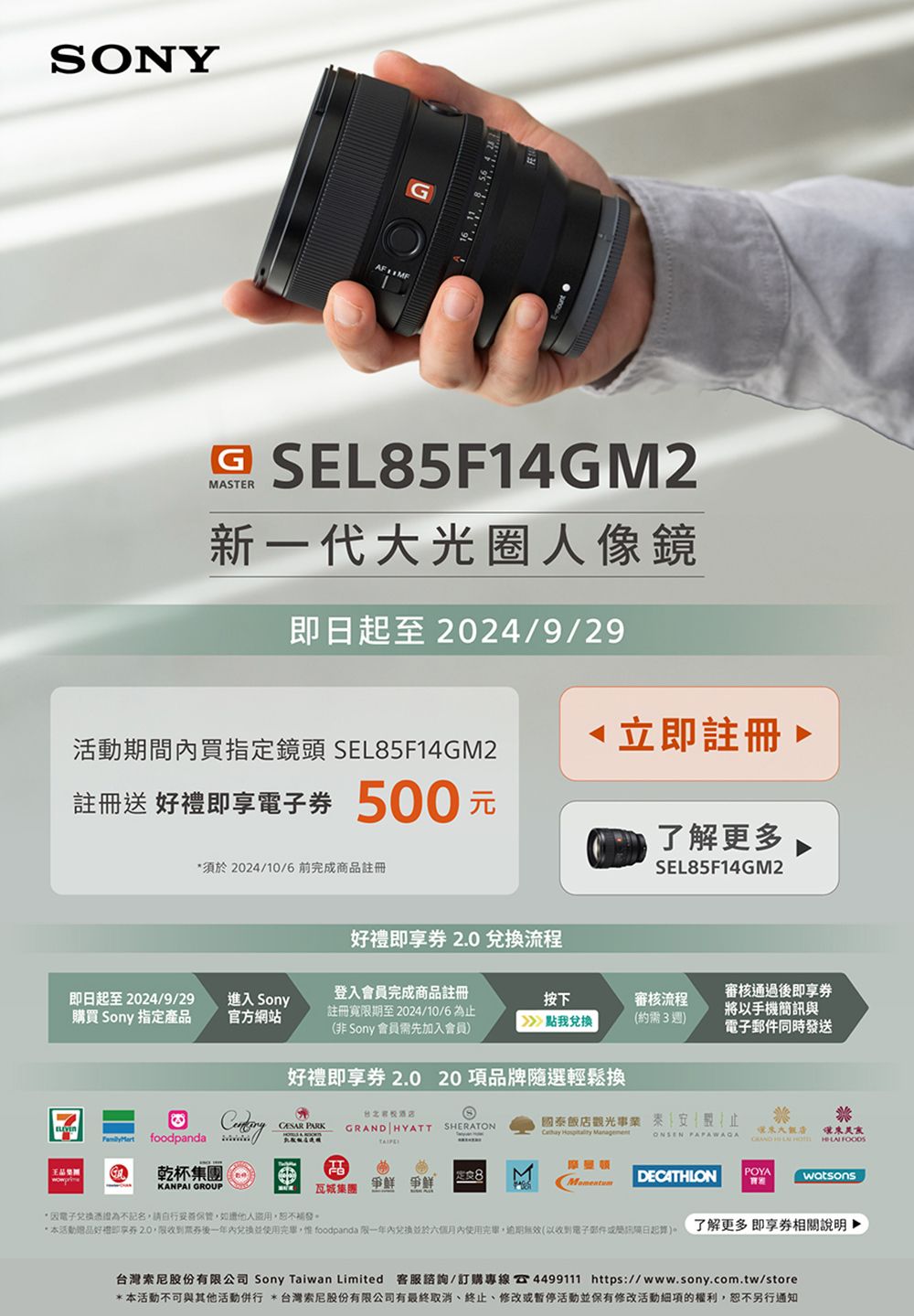 SONY    SEL85F14GM2MASTER新一代光圈人像鏡日起至 2024/9/29活動期間內買指定鏡頭 SEL85F14GM2註冊送 即電子 500元須於2024/10/6前完成商品註冊立即註冊了解更多SEL85F14GM2好禮即享兌換流程即日起至2024/9/29購買 Sony 指定產品進入 Sony官方網站登入會員完成商品註冊註冊寬限期至2024/10/6為(非 Sony 會員需先加入會員審核通過後即享按下審核流程將以手機與》點我兌換(約需3週)同時發送 foodpanda 乾杯集團好禮即享券 2.0 20 項品牌隨選輕鬆換CESAR PARKGRAND HYATT SHERATON國泰觀光事業止  ManagementONSEN 大飯店   瓦城集團爭鮮 爭鮮POYADECATHLONwatsonsKANPAI GROUP*電子憑證為不記名請自行如,恕不補發*本活動好禮即享券2.0,限收到後一年使用, foodpanda 限一年於六個月內使用完畢,無效(以收到電子郵件簡訊)了解更多即享券相關說明台灣股份有限公司 Sony Taiwan Limited 客服諮詢/訂購專線 4499111 https://www.sony.com.tw/store*本活動不可與其他活動併行 *台灣索尼股份有限公司有最終取消、終止、活動並保有修改活動項的權利,恕不另行通知