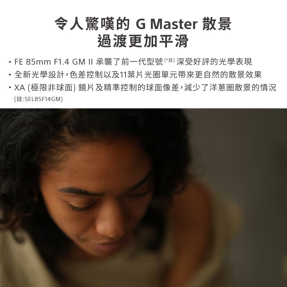 令人驚嘆的 G Master 散景過渡更加平滑FE 85mm F1.4 GM  承襲了前一代型號(*註)深受好評的光學表現全新光學設計,色差控制以及11葉片光圈單元帶來更自然的散景效果・XA (極限非球面) 鏡片及精準控制的球面像差,減少了洋蔥圈散景的情況(註:SEL85F14GM)