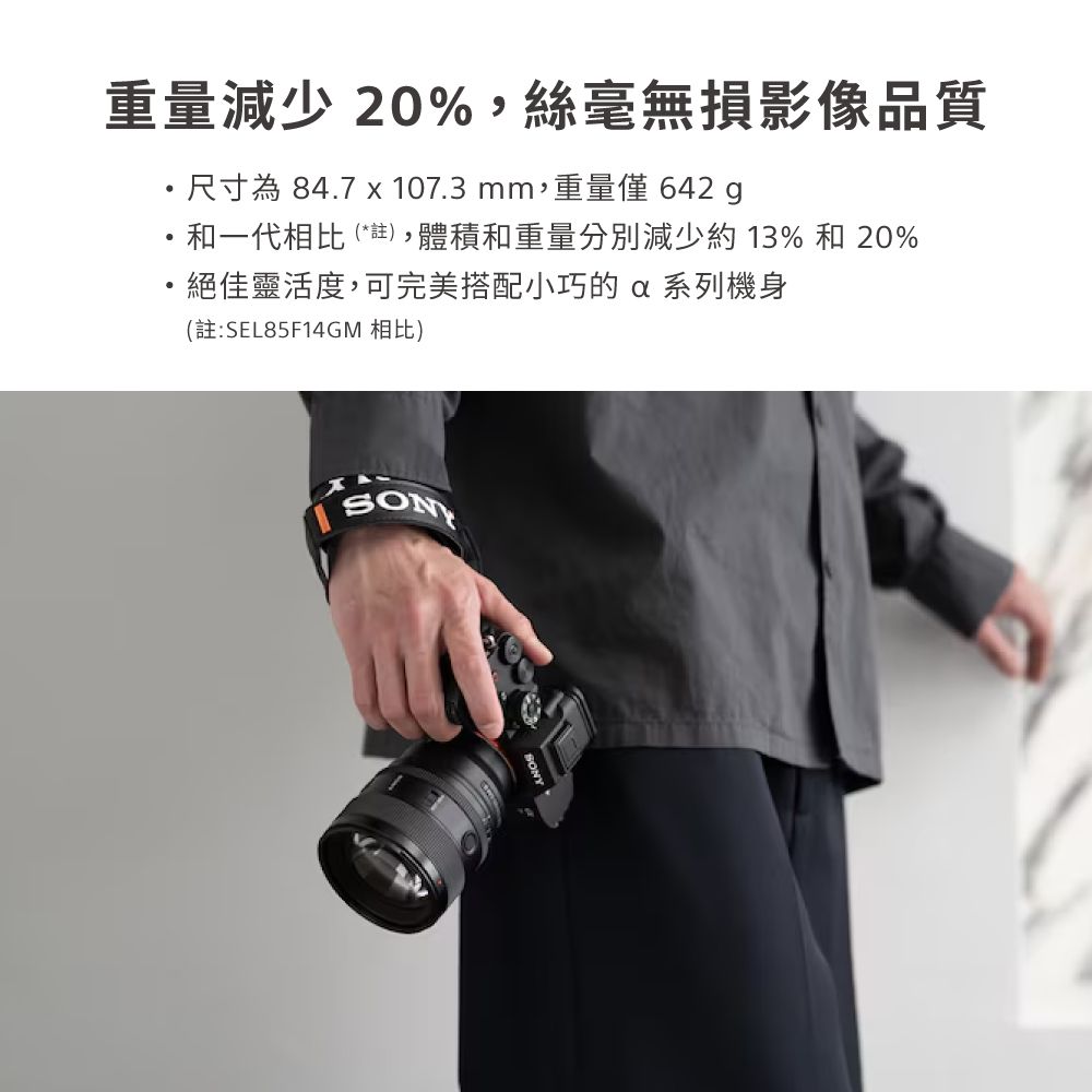 重量減少20%,絲毫無損影像品質・尺寸為 84.7 x 107.3mm,重量僅 642 和一代相比(*註),體積和重量分別減少約13%和 20%絕佳靈活度,可完美搭配小巧的  系列機身(註:SEL85F14GM 相比)