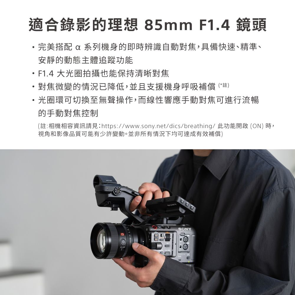 適合錄影的理想 85mm F1.4 鏡頭完美搭配 系列機身的即時辨識自動對焦,具備快速、精準、安靜的動態主體追蹤功能F1.4 大光圈拍攝也能保持清晰對焦對焦微變的情況已降低,並且支援機身呼吸補償(*註)光圈環可切換至無聲操作,而線性響應手動對焦可進行流暢的手動對焦控制(註:相機相容資訊請見:https://www.sony.net/dics/breathing/ 此功能開啟 (ON) 時,視角和影像品質可能有少許變動。並非所有情況下均可達成有效補償)SONY