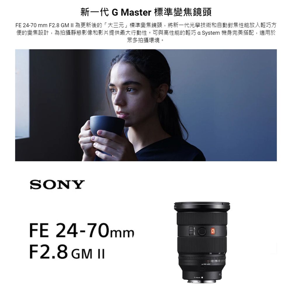 新一代 G Master 標準變焦鏡頭FE 24-70mm F2.8 GM II 為更新後的「大三元」標準變焦鏡頭,將新一代光學技術和自動對焦性能放入輕巧方便的變焦設計,為拍攝靜態影像和影片提供最大行動性。可與高性能的輕巧 a System 機身完美搭配,適用於眾多拍攝環境。SONYFE 24-70mmF2.8 GM II